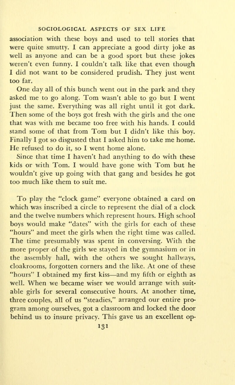 In spite of active efforts at suppression on the part of the University administration a scandal sheet made its sensa- tional appearance two or three times during the school year. Its contents were a curious combination of rebellion against the sexual taboo and of the reformist spirit of youth; subtle and not so subtle risque jokes and epigrams, stories of double meaning, and most prominently featured, an expose of the double life of campus celebrities, men who were keeping company, at the same time, with respectable girls from the campus circle and town girls of doubtful repu- tation. During the year there occurred certain incidents of greater or less notoriety. The local daily paper played up on its front page the details of the arrest of a prominent student who was a regular attendant at church. The news story gave the details of his arrest by the police in the act with a town girl in a local park. A landlady protested to the University authorities about the behavior of a student roomer who, without her knowledge, had inveigled a young working woman to his room for the night. Two freshman girls who had just failed of acceptance by a sorority were reported by those in the know as paying the price re- quired for association with two of the big fraternity men of the campus. The whole picture, to be true, is one of the relative wholesomeness of the social life of college young people with only occasional moral derelictions still held in rather tightly by prevailing Puritan sanctions. This description, while fragmentary and incomplete, may serve to illustrate certain of the chief points in the social relation of the sexes in campus life before the World War: 1. The general wholesome state of social relationships