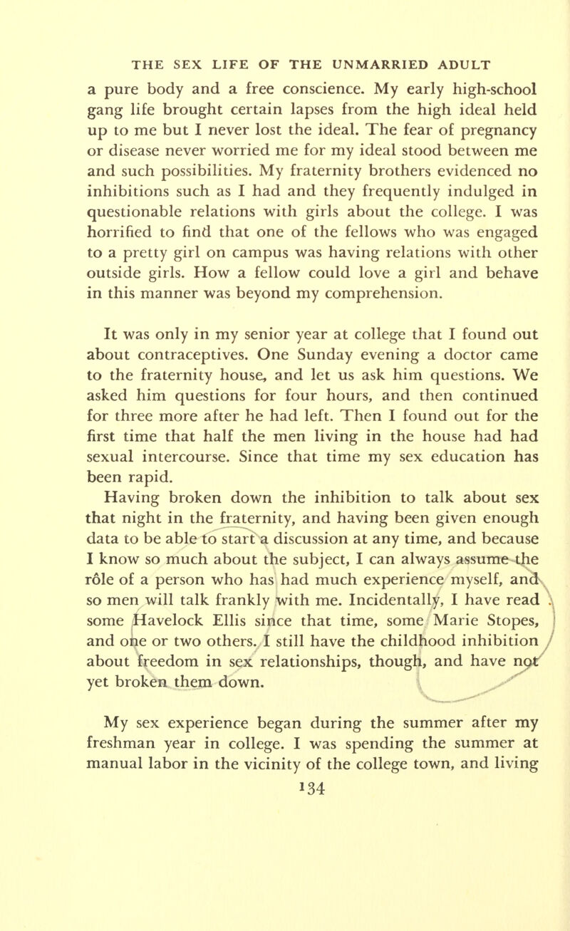 portunity to pet, which we did, curiously enough, by chang- ing off among ourselves. This incident, I may add, occurred while I was a sophisticated senior in high school. (Written while a college student.) One of the prettiest girls in school had persuaded a friend to bring me, a newcomer, to the party. Afterward, the four of us drove to a lonely spot and parked. My girl and I necked mildly for an hour or two and then they drove me home. I was elated and extremely pleased by the experi- ence. The next day a mutual acquaintance told me that his girl had said, He (myself) is terrible. He doesn't even know how to work a girl up. A few other boys who were present laughed heartily. I was mortified and chagrined and said, Work her up? I didn't try to work her up. I thought she was a decent girl. (Written by a high-school graduate.) In a western city it is now traditional for high-school boys to patronize houses of prostitution. By graduation the large majority not only have received their sexual initiation in this way but many have already become regular patrons. (A report on prostitution.) These four cases are only samples of a larger array which would indicate both the general increase in sex- ual sophistication of adolescents and marked differences by individuals, by social groups, by cities, and even by communities within cities. For example, the early initia- tion in sex via the house of prostitution as described above is not typical of high-school students in American cities in general. While high-school experience gives the background for the college situation, a powerful factor of selection