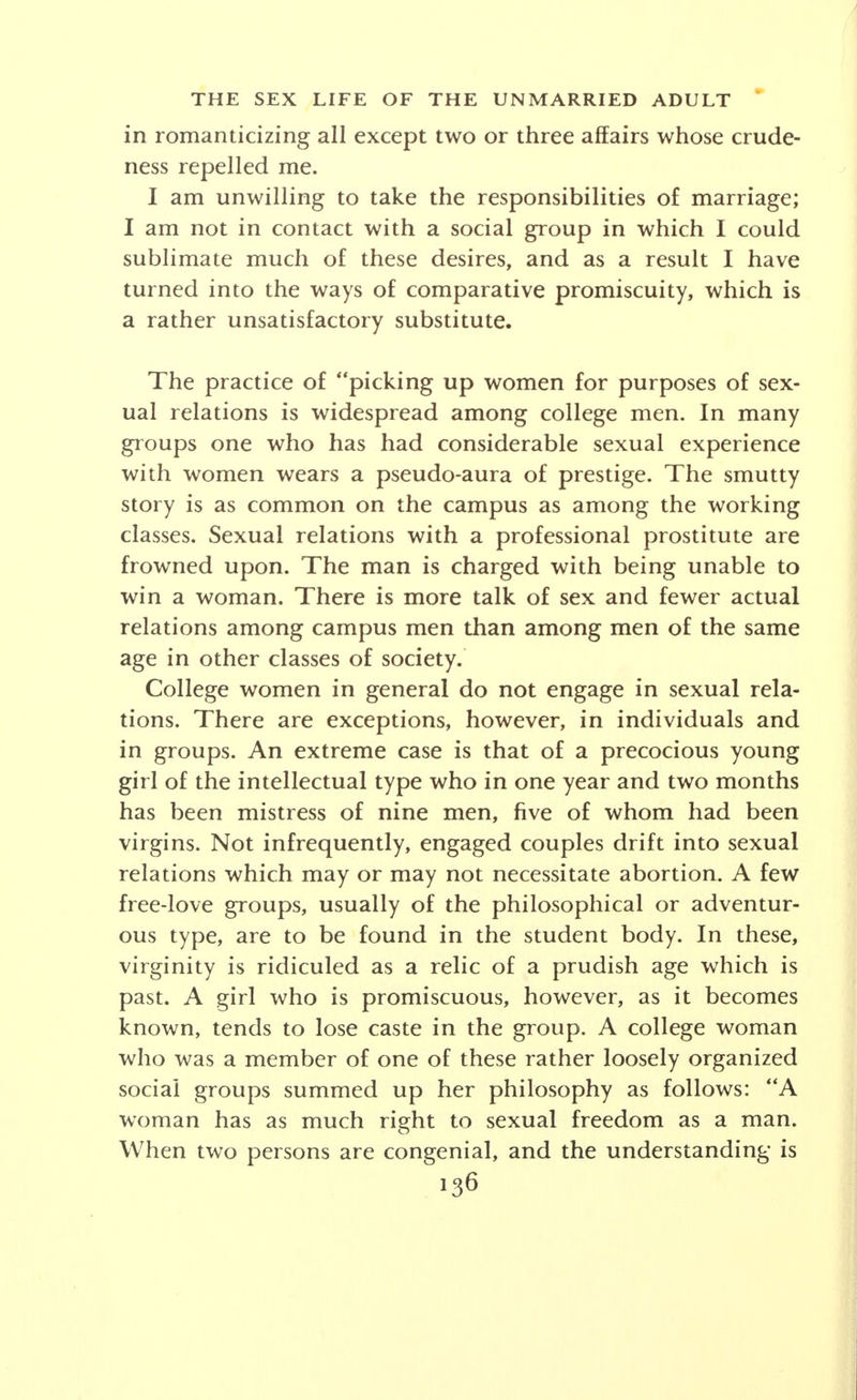 a pure body and a free conscience. My early high-school gang life brought certain lapses from the high ideal held up to me but I never lost the ideal. The fear of pregnancy or disease never worried me for my ideal stood between me and such possibilities. My fraternity brothers evidenced no inhibitions such as I had and they frequently indulged in questionable relations with girls about the college. I was horrified to find that one of the fellows who was engaged to a pretty girl on campus was having relations with other outside girls. How a fellow could love a girl and behave in this manner was beyond my comprehension. It was only in my senior year at college that I found out about contraceptives. One Sunday evening a doctor came to the fraternity house, and let us ask him questions. We asked him questions for four hours, and then continued for three more after he had left. Then I found out for the first time that half the men living in the house had had sexual intercourse. Since that time my sex education has been rapid. Having broken down the inhibition to talk about sex that night in the fraternity, and having been given enough data to be able to start a discussion at any time, and because I know so much about the subject, I can always assume the r61e of a person who has had much experience myself, and so men will talk frankly with me. Incidentally, I have read some Havelock Ellis since that time, some Marie Stopes, and one or two others. I still have the childhood inhibition about freedom in sex relationships, though, and have not/ yet broken them down. My sex experience began during the summer after my freshman year in college. I was spending the summer at manual labor in the vicinity of the college town, and living