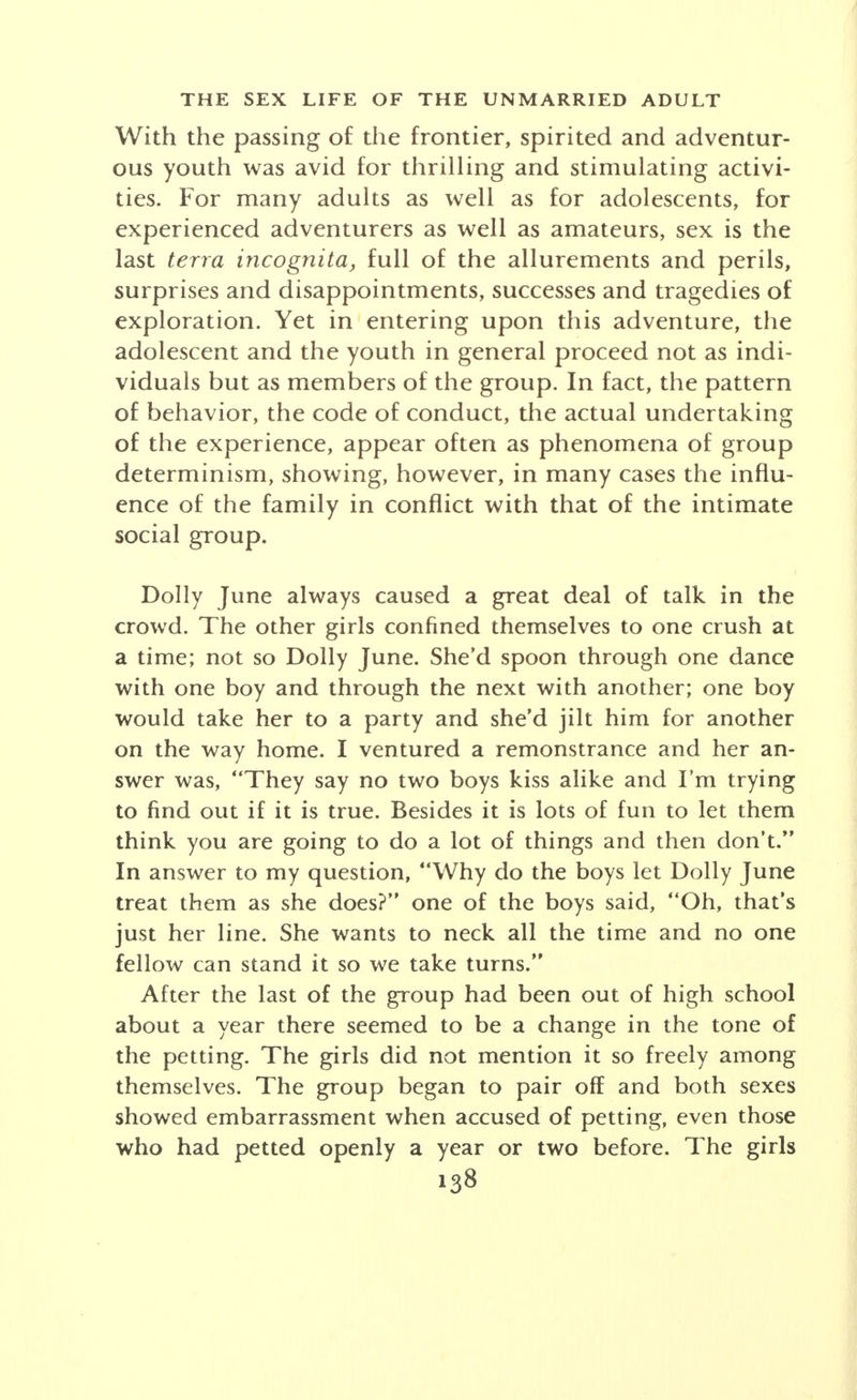 in romanticizing all except two or three affairs whose crude- ness repelled me. I am unwilling to take the responsibilities of marriage; I am not in contact with a social group in which I could sublimate much of these desires, and as a result I have turned into the ways of comparative promiscuity, which is a rather unsatisfactory substitute. The practice of picking up women for purposes of sex- ual relations is widespread among college men. In many groups one who has had considerable sexual experience with women wears a pseudo-aura of prestige. The smutty story is as common on the campus as among the working classes. Sexual relations with a professional prostitute are frowned upon. The man is charged with being unable to win a woman. There is more talk of sex and fewer actual relations among campus men than among men of the same age in other classes of society. College women in general do not engage in sexual rela- tions. There are exceptions, however, in individuals and in groups. An extreme case is that of a precocious young girl of the intellectual type who in one year and two months has been mistress of nine men, five of whom had been virgins. Not infrequently, engaged couples drift into sexual relations which may or may not necessitate abortion. A few free-love groups, usually of the philosophical or adventur- ous type, are to be found in the student body. In these, virginity is ridiculed as a relic of a prudish age which is past. A girl who is promiscuous, however, as it becomes known, tends to lose caste in the group. A college woman who was a member of one of these rather loosely organized social groups summed up her philosophy as follows: A woman has as much right to sexual freedom as a man. When two persons are congenial, and the understanding is