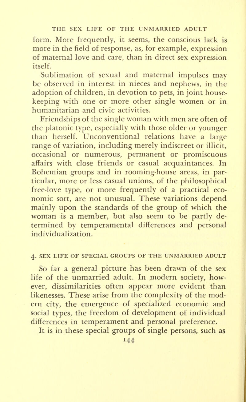 3. SEX LIFE OF THE OLDER UNMARRIED ADULT In the United States each succeeding age group shows a smaller proportion of unmarried males and females. In the later twenties and early thirties, the unmarried person may already have given up the expectation of marriage and have begun to conceive of himself in the role of the single man or woman. Single men, as shown by statistics, are concentrated as farm hands in rural communities; as seasonal labor- ers, the so-called hoboes who hibernate in the cities in winter and are propelled out into the grain fields, railroad construction and lake transportation in the summer; and as residents of lodging houses and room- ing houses in the cities. Life histories of these single men show a wide range of sexual adjustment but with a distinct tendency to particularization in some form of sexual expression. This may vary from sublimation of sex or catharsis in some intense form of activity, economic, religious, humanitarian or radical; to autoerotic activity; to homosexual behavior of different types; to platonic friendships with women; to casual or regular affairs, permanent or promiscuous, with acquaintances and friends; adventures upon casual acquaintanceship with women seeking similar excitement and thrills; patron- age of clandestine or of professional prostitutes. All these and other relationships are recognized social pat- terns of city life. Night clubs, taverns, beer flats, road houses, taxi dance halls, hotels and restaurants are in- stitutions which frequently facilitate, and in turn profit from, illicit sexual adventure. The emancipation of women brought with it the