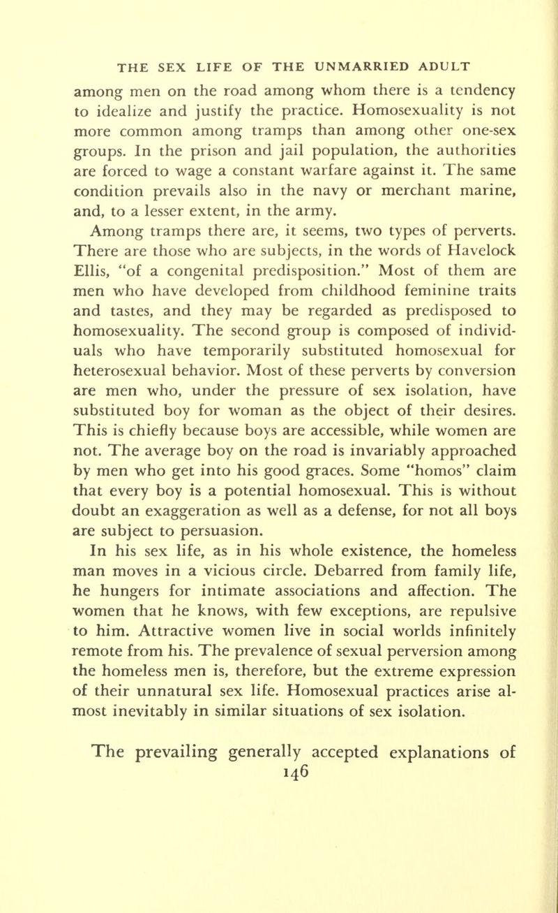 form. More frequently, it seems, the conscious lack is more in the field of response, as, for example, expression of maternal love and care, than in direct sex expression itself. Sublimation of sexual and maternal impulses may be observed in interest in nieces and nephews, in the adoption of children, in devotion to pets, in joint house- keeping with one or more other single women or in humanitarian and civic activities. Friendships of the single woman with men are often of the platonic type, especially with those older or younger than herself. Unconventional relations have a large range of variation, including merely indiscreet or illicit, occasional or numerous, permanent or promiscuous affairs with close friends or casual acquaintances. In Bohemian groups and in rooming-house areas, in par- ticular, more or less casual unions, of the philosophical free-love type, or more frequently of a practical eco- nomic sort, are not unusual. These variations depend mainly upon the standards of the group of which the woman is a member, but also seem to be partly de- termined by temperamental differences and personal individualization. 4. SEX LIFE OF SPECIAL GROUPS OF THE UNMARRIED ADULT So far a general picture has been drawn of the sex life of the unmarried adult. In modern society, how- ever, dissimilarities often appear more evident than likenesses. These arise from the complexity of the mod- ern city, the emergence of specialized economic and social types, the freedom of development of individual differences in temperament and personal preference. It is in these special groups of single persons, such as