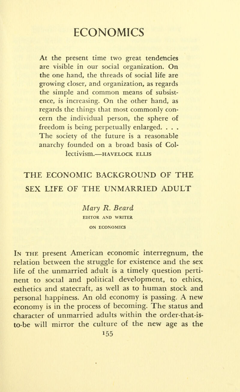 unmarried are not recognized as a problem, but being unmarried is a status resulting from the free choice of the individual to marry or not to marry. In Fascist coun- tries, the single state is the object of condemnation, of loss of civil privileges and is a basis for increased taxa- tion. In the Soviet Union, with its low proportion of unmarried, even in the late 'teens and early twenties, sex behavior is considered a private matter, of no pub- lic concern unless there are children; and woman, granted full economic equality, is rapidly being freed from domestic duties and emancipated from the cen- turies of male domination. The experience of other countries, however, is not likely to point the way to the solution of the sex prob- lems of the unmarried adult in the United States. It is in the American situation and out of the natural course of the evolution of our mores that our sexual and familial patterns will continue to be worked out. Marriage still remains, and will so continue (assum- ing favorable conditions) to be the preferred and ideal- ized type of sexual relationship, aspired for and demanded by the overwhelming majority of our young people. The three conceptions in our American mores that have shaped and will in all probability continue to mold the sexual and familial behavior of our people are: 1. That the highest personal happiness comes from marriage based upon romantic love. 2. That love and marriage are essentially personal and private and are, perhaps, even more than other aspects of life, to be controlled by the individual him- self. 3. That, in consequence, sex and marriage are not to