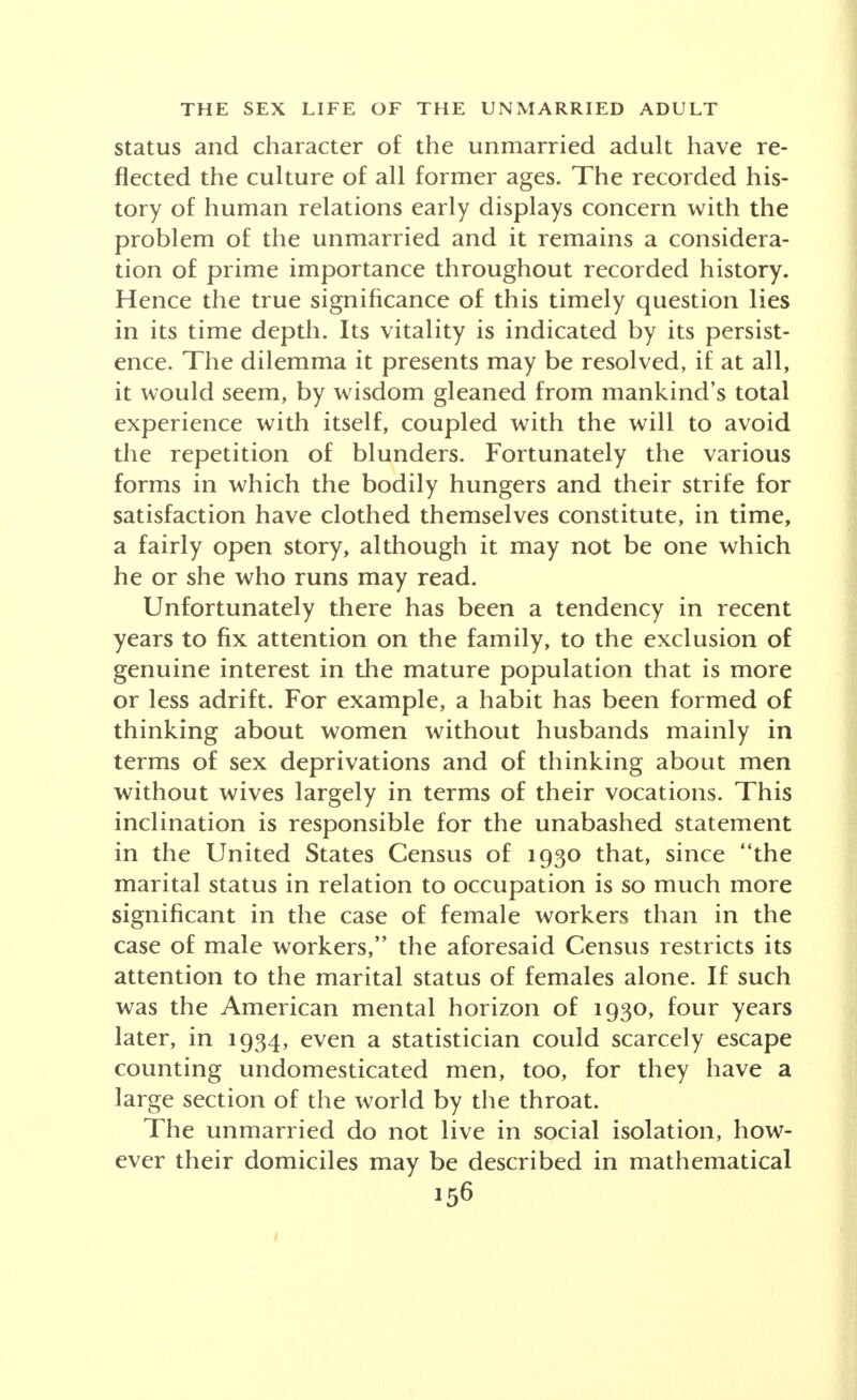 be taken lightly, but seriously, in their import for per- sonal and social welfare. The lifting of the taboo upon sex discussion, the de- cline in the value placed upon chastity, the increasing divorce rate, and the trend to companionate marriage, are to be interpreted in the light of a new Puritanism which places its stress not upon the externals of be- havior but upon the inner realities of personal relations. The forecast here made is, in the nature of things, subject to certain conditions. It is assumed that a social revolution will not take place upturning and remolding the mores of the American people. It is also assumed that the New Deal, or a similar program, in keeping with our democratic institutions, will bring about na- tional recovery and normal prosperity.