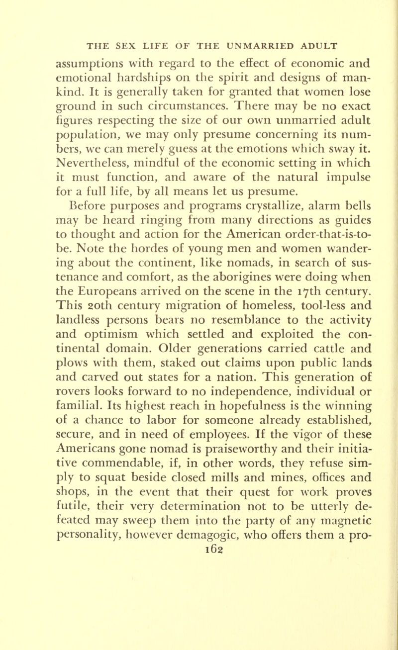 sex; he showed how men in the late war were more aloof from women than warriors in former times who marched or rode from town to town altering the racial stock as they passed. To borrow a title from Heming- way, these Nazis are men without women. Roehm was a professional soldier in 1908; he served regularly in the World War and then as a soldier of fortune in Bolivia. I am a soldier, his memoir begins. I regard the world from my soldierly standpoint, con- sciously onesided. ... The aim of my policy is to get German veterans their share in the management of the State. In the coming Reich the Front Fighter shall be respected and privileged above others. . . . Ger- mans have forgotten how to hate. They complain like women instead of hating like men. . . . Teace and Order' means softening of the bones. To the Devil with this Peace and Order. ... If Europe and all the rest of the world sink in flames, what is that to us? Roehm never denied the accusations of perversity made in 1932 by the Welt am Montag, which published sensational letters of his addressed to boys. His attitude toward the family is revealed in these words, repeating the remark of the wife of one of his Captains: In the heart of my husband stands in first place his Captain, above whom is nothing; only after that come his mother and myself. And Roehm highly approved this com- radeship of the soldrerrtemented by blood which, he declared, can ' never be expunged from the heart. This/febellion of the undomesticated, un-civil-ized males of contemporary Germany-surplus males-has been accompanied by manifestations indicating the presence of surplus women as well. The first group of women to join Hitler and the Nazis were nationalist and bellicose, a group which had issued a manifesto,