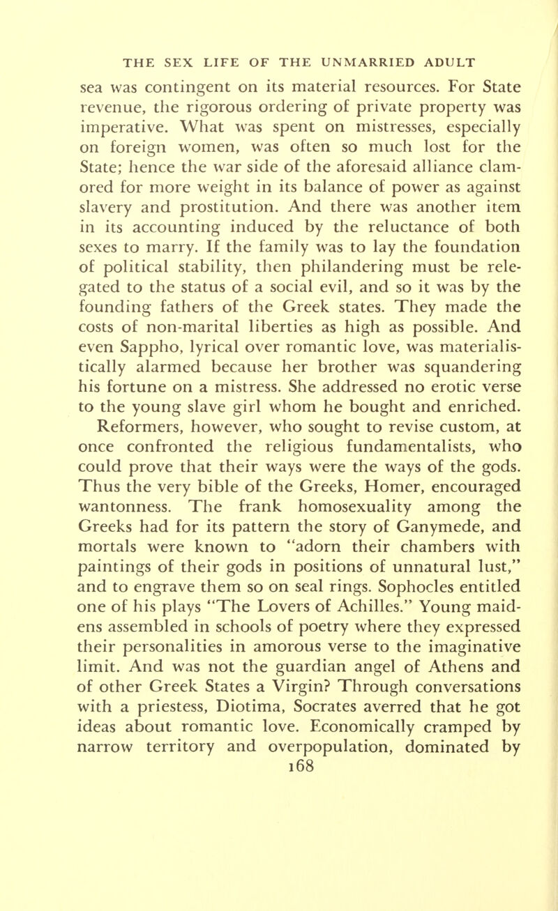 of the turmoil as well as much of the progress in the West. Thus the old French monarchy was led to eco- nomic ruin partly through its effort to finance the vast aggregation of religious celibates in its midst. Many revolutions occurred as the consequence of revolts by the married against the claims of the unmarried for support. The separation of Church and State in France eventually reflected this dispute. Slavery, war and prostitution absorbed their share of the responsibility for surplus men and women, and ef- fected a gigantic combination, in fact, for carrying out the task. Indeed, this alliance remains active in Japan, where hapless youths serve Mars and hapless girls serve Venus, the latter generally sold in childhood to the brothels. In Germany the new social prescription reads that no damsel must divert a soldier from his course of raw brutalism through the agency of feminine wiles. Prostitution is de rigeur, with emphasis on the rigor. But if ethical perceptions are equally lacking in Japan under a revived State-as-War, esthetics holds a tighter rein. In Japan even the warrior is expected to take his sexual pleasure with artistic delight. The military of- ficer of the Japanese race is apt to be a poet. He has been trained in the appreciation of art. He enjoys music and he esteems dainty food. Not so long ago he actually drank his tea ritualistically. His one true god is a female-the Sun Goddess-ancestor of his race, a benign agricultural deity, chiefly disturbed because her broth- er's piebald colts have been allowed to ramp over her rice fields. In her distress the goddess retreated to a cave but she was lured forth again to bless mankind through the medium of the dance. She is thus no Brun- hild, no Teuton deity wrecking even her kinsmen in her fury. She is a genial creature permitting human