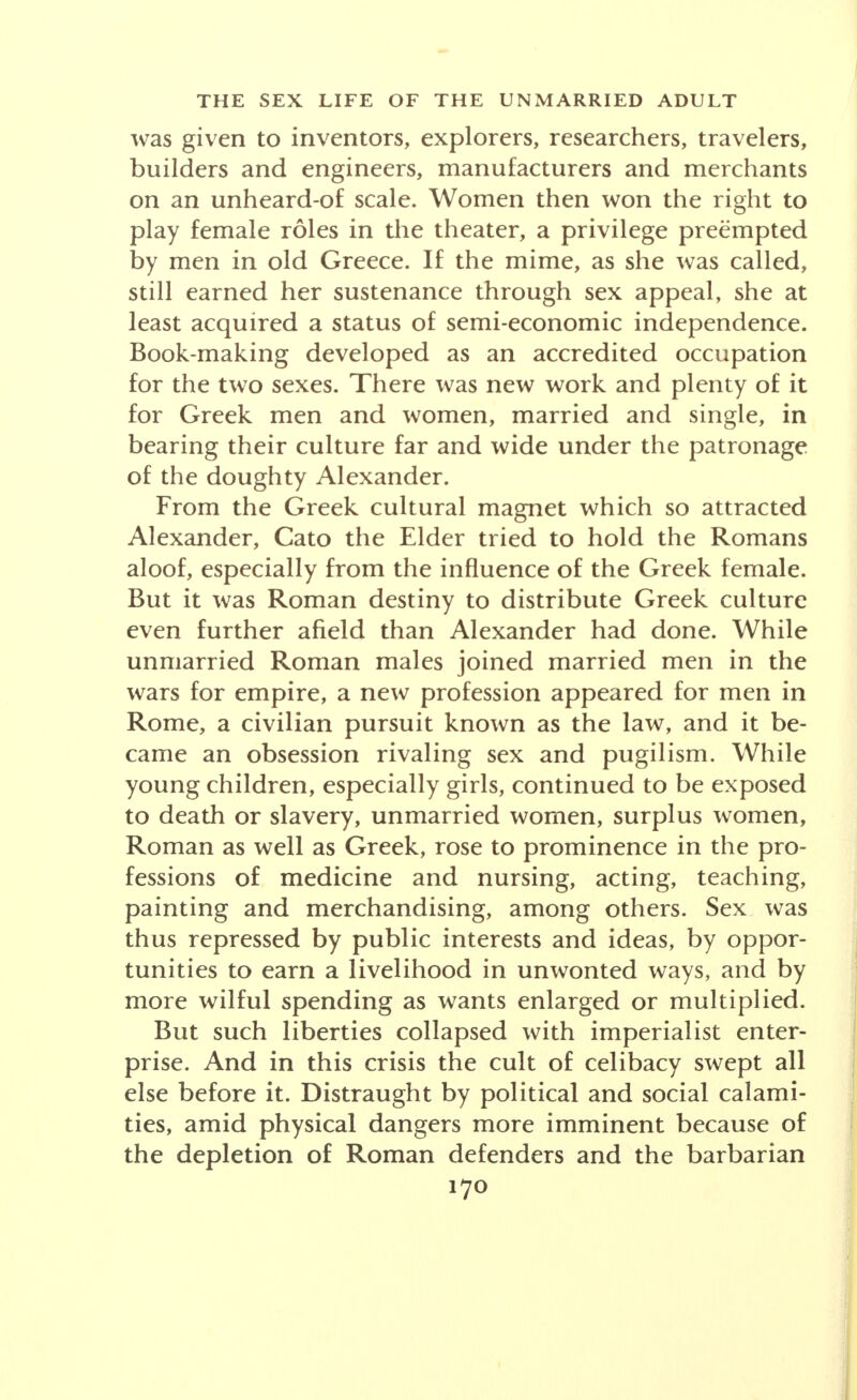 sea was contingent on its material resources. For State revenue, the rigorous ordering of private property was imperative. What was spent on mistresses, especially on foreign women, was often so much lost for the State; hence the war side of the aforesaid alliance clam- ored for more weight in its balance of power as against slavery and prostitution. And there was another item in its accounting induced by the reluctance of both sexes to marry. If the family was to lay the foundation of political stability, then philandering must be rele- gated to the status of a social evil, and so it was by the founding fathers of the Greek states. They made the costs of non-marital liberties as high as possible. And even Sappho, lyrical over romantic love, was materialis- tically alarmed because her brother was squandering his fortune on a mistress. She addressed no erotic verse to the young slave girl whom he bought and enriched. Reformers, however, who sought to revise custom, at once confronted the religious fundamentalists, who could prove that their ways were the ways of the gods. Thus the very bible of the Greeks, Homer, encouraged wantonness. The frank homosexuality among the Greeks had for its pattern the story of Ganymede, and mortals were known to adorn their chambers with paintings of their gods in positions of unnatural lust, and to engrave them so on seal rings. Sophocles entitled one of his plays The Lovers of Achilles. Young maid- ens assembled in schools of poetry where they expressed their personalities in amorous verse to the imaginative limit. And was not the guardian angel of Athens and of other Greek States a Virgin? Through conversations with a priestess, Diotima, Socrates averred that he got ideas about romantic love. Economically cramped by narrow territory and overpopulation, dominated by