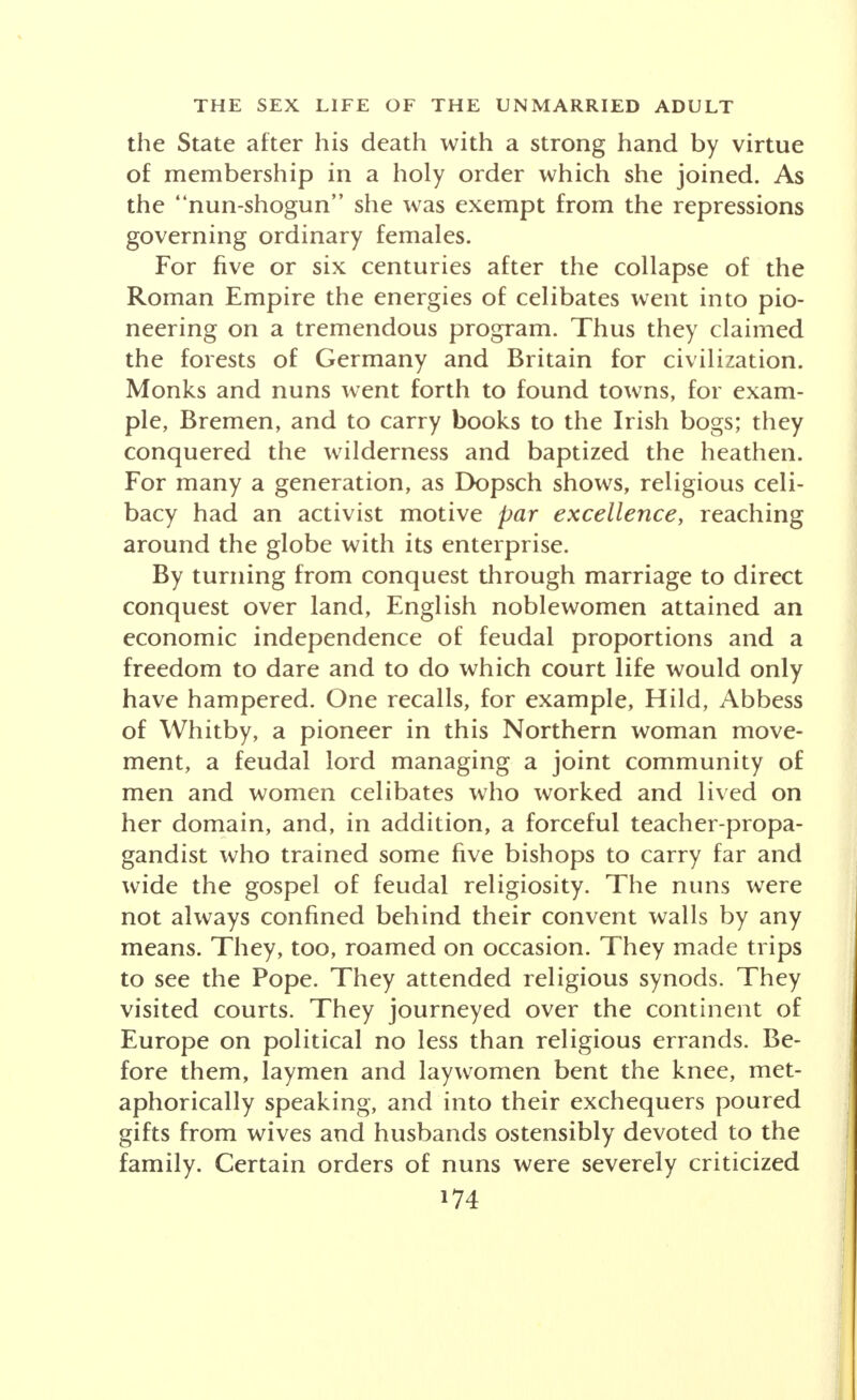 the erection of systems of rationalist philosophy, Roman women now shared in the heated factional disputes through which schools of religious zealots battled for dominance. Women lured to the Christian cult such uncompromising interpreters of the struggle for exist- ence and sex as the passionate and wayward Augustine; it was with a sigh of relief that his Christian mother, Monica, saw the gates of a retreat close behind her perverse offspring; and if he strode upstage behind its walls with his thesis that women are the root of all evil, his own mother previously had considered them so in relation to his career. Virgins helped matrons to create the ideology of sex as sin and the celibate practices of the long monastic era. In so doing they were heiresses not only to Roman wealth but of Roman devotion to the phenomenon of sex—the core of the varied cults that one after the other inundated the Eternal City. Their grip was not relaxed by the Christian monastic movement, for the conscious- ness of awe, pain, gratitude, hunger, penitence, hope, love and mercy still found no satisfactory application that did not involve sex. Monasticism, however, was varied in its offerings to the unmarried. Through the priesthood, males escaped military service under barbarians. They likewise es- caped family duties without having to be total abstain- ers in the matter of female society. Could they not lecture the ladies to their hearts' content, consult with them, pray with them, hear their confessions, and be as fathers and brothers to them? Be their holy men? If single blessedness had its price, though it was increas- ingly the purpose of the Papacy to prevent family inter- ests from penetrating into the monasteries so that the whole attention and revenue of these institutions might