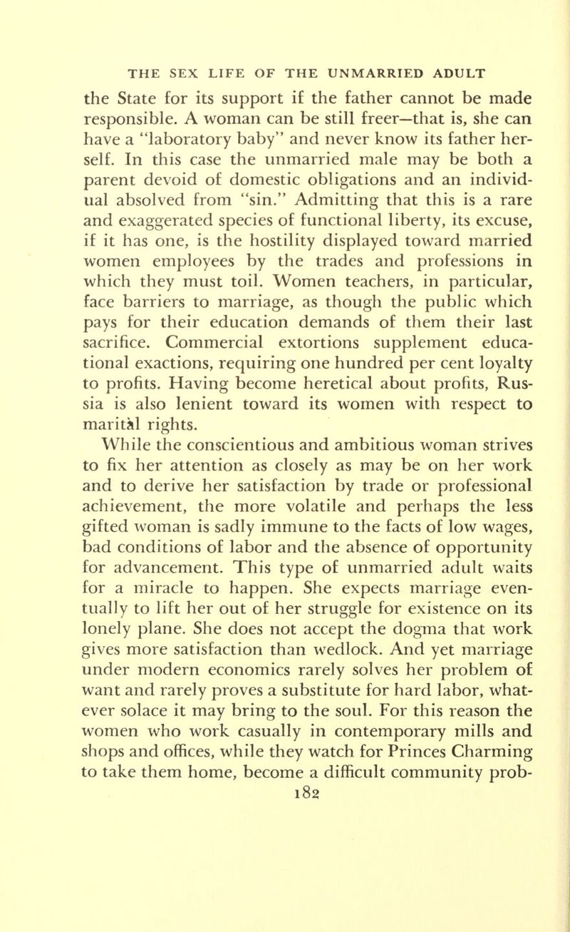 plete life were intimately related, as they had been in the preceding household economy, to a distant periph- ery where they bore no relation at all and where every degree of sublimation was necessitated for the maintenance of working efficiency. The changes of the 20th century alone may be observed in this respect. For example, in 1900, in How Women May Earn a Liv- ing, Helen Church Candee wrote as follows: As long ago as 1840, when Ferraro was the fashionable dancing- master of New York, he had as assistant his graceful wife, who, with her slim ankles exposed to the inter- ested gaze of the pupils, instructed the gilded youth of the day to dance. In these latter days we hear of women who make dancing a means of earning money, if not for actual support, at least a sum which ekes out a small income. And so the teaching of dancing must be counted as one of the employments open to women. The sur- prised lifting of a ladylike author's brow is observable as she identifies work and sex, as if a new economic deal had come to unmarried women. And in a sense she was entitled to be surprised, for with the sweep of the in- dustrial revolution in a Puritan climate of taste and opinion, the identification was not always made. Never- theless, side by side with the relatively restrained teacher of dancing, working in the upper social strata, another woman, the woman of the underworld, danced and ap- pealed to her especial set, along lines of labor and life created in the days of Alexander and earlier. Feminism, the woman movement of a capitalist econ- omy, began in 1848 to raise its banner of the perfect good in terms of gainful employment and property rights. Thus exulted Mrs. Jennie June Croly, a leader in this direction of a later time distinguished for her share in organizing her sex for a world of changing