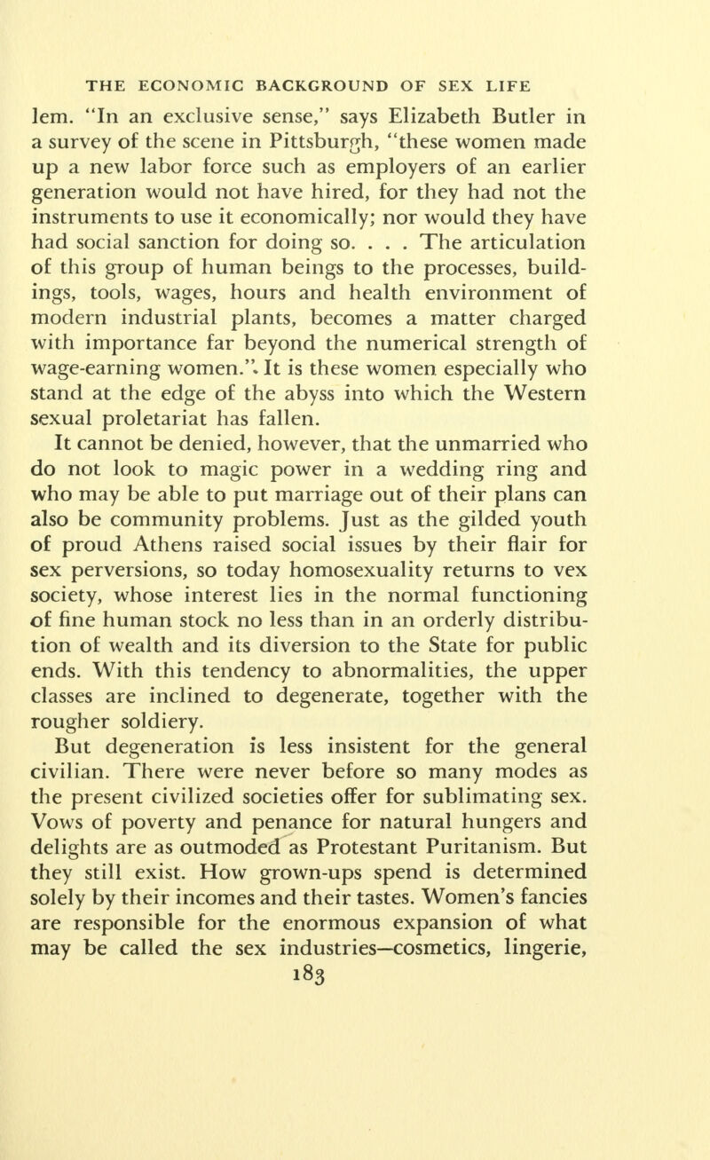 thought: Poverty of work is the worst form of pov- erty. That, no doubt, it had always been because it spelled destitution. But Mrs. Croly went on to say: Work takes us out of ourselves as marriage does not. Obviously work and marriage had been divorced. Sex parasitism had reached the family, as Olive Schreiner eloquently argued. With the experience of wives to urge them on, unmarried women readily magnified labor into a virtue per se. Charges of uxoriousness, con- temptuously hurled at the happily married, oftentimes acted as the defense mechanism for the unhappily unmarried to whom work was not completely satisfy- ing. On the other hand, the wives were apt to counter with insinuations about the Third Sex, not always mindful in their turn of the material needs of the unmarried. By dictatorial decree in Fascist Germany this battle of the ladies is temporarily hushed, with housewives more or less applauding, but in the time depth which is the history of the future, as well as of the past, it can hardly be forever terminated by political ukase. Ideas of sexual liberty changed with the character of the struggle for existence. Concepts of value altered. Whereas in the age of monastic philosophy, illegitimate children were a shame to be concealed by their fathers and as far as might be by their mothers, they were frequently dropped into a basket for foundling low- ered for that purpose from the window of a convent by protective Sisters of Charity who saved the babies for Mother Church. Today in the age of secular moralities, a woman in a business or profession may have a child without a wedding, secure its maintenance by the father according to law without his personal coopera- tion in its rearing, and, indeed, receive a pension from