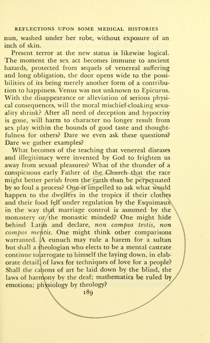 studies of hormone endowment and activity, also, by correlating the verbal statement with the objective evi- dence furnished by genital anatomy. Alterations in present-day attitudes and in conditions seem to reveal certain leading characteristics, although we may be temporally too close to them to interpret them in proper perspective. These include: 1. Experimentation on the part of more than one nation and by numberless individuals. 2. Frankness and open-mindedness in discussion—or the beginnings thereof. 3. Removal or lessening of penalties, physical and social. This appears to me the main grouping of the factors: to wit, trial and error; straight talk; birth control. These three. And the greatest of these is birth control. As far as erotic satisfactions are concerned, there are alternate ways of trying to determine whether new cir- cumstances have brought, or promise to bring, new values. They might be labeled, the one, trial, the other, denial. The first is the prolonged follow-up of actual experience in the endeavor to determine whether a large measure of freedom is feasible without loss of the best values in life and love, or, in other words, whether human nature can be trusted in a fashion or degree to which we have never been willing to trust it. The second is the method of continuing to hunt reasons for placing erotic play and pleasure in a condemned class by itself, and of seeking arguments for exalting asceti- cism in sex life as the only high-minded principle—a principle, be it noted, thus applied in our day to one department of living and to one alone. The first inquiry seeks to learn whether or not erotic artistry—now that it is freed or soon to be freed from