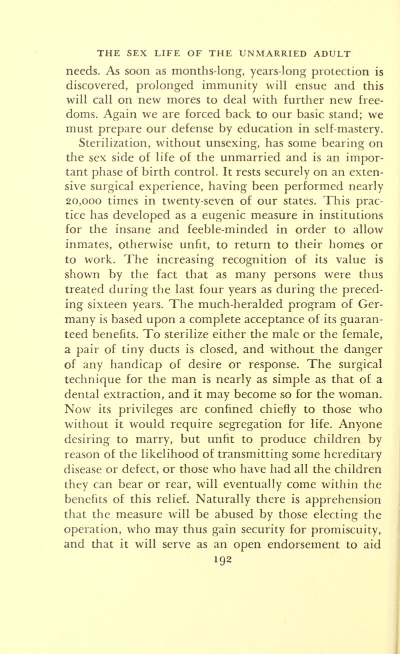 If an alteration in belief is under way, the explana- tion may lie in the removal or mitigation of the tradi- tional and expected six sex penalties: conception, infection, brutalization, ostracism, damnation of devia- tion and harm to character. I. First and foremost was pregnancy, labor, child- rearing; the months of disability, the night of inter- mitting anguish, the years of unremitting watching; the financial stress for the married; for the single, the grave hazards of quack abortion or else a scorn that lasted two lifetimes. II. Venereal disease contracted from the prostitute bulked large, with the shame, the consequent conceal- ment and the dire sequels of concealment. III. Brutalization of the male was inevitable and in- cessant before the days of practical birth control because every sex act forced the man to shut his eyes and harden his heart to the possible consequences for the woman, were she wife, mistress or casual of the night. IV. Social obloquy for the woman was severe, since, outside of marriage, even momentary yielding to pas- sionate and devoted love branded a woman for life. V. Perversion has been the label for the substitute sex behaviors resulting mainly from biological thwart- ing, such as autoeroticism and self-relief (now often regarded as a stage on the way to full function) or the homosexual play that seems mostly sex starvation. Factually, none of these involved many serious conse- quences in the absence of alarmist teaching or excesses. VI. Detrimental effect on character appears to have been due in part to insistent doctrines of shamefulness and perversion, to incessant hiding, deceit and intrigue; to the utmost fostering of hypocrisy; to an insistence on the evil in what we now call normal function, fortu-