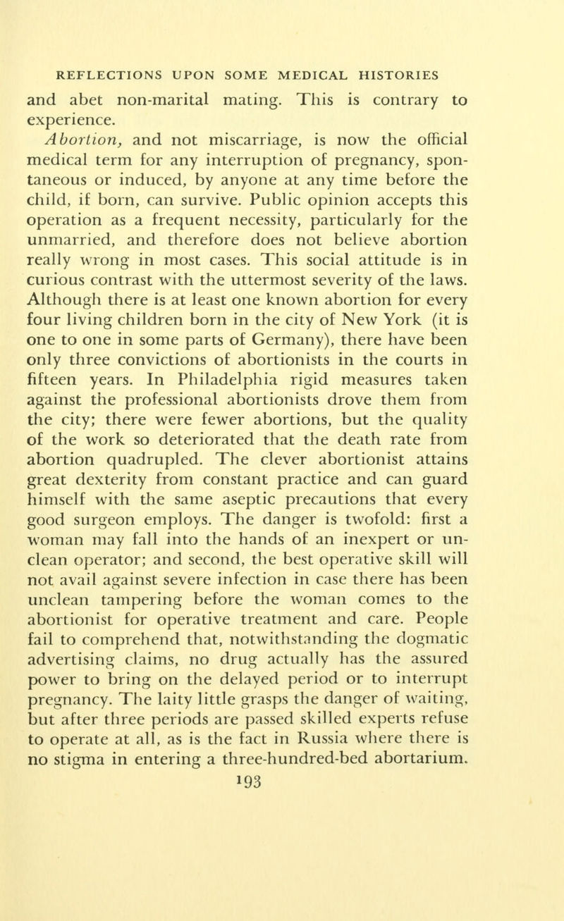 nately now being replaced by a more worthy, as well as a more intelligent, outlook on this phase of life. The unmarried adult, like the married, is not un- aware that there are ways of avoiding the risks of sexual intercourse, if he or she can only ascertain what is safe. Half-a-million dollars a year is evidently not spent on advertisements in the leading women's magazines de- scribing all kinds of sure feminine hygiene and methods of killing germs without ample financial rewards. Male protectives are manufactured here at the rate of two million a day, are exceedingly cheap, their quality is improving rapidly and their availability is so general in cities and towns, at drug stores, barber shops and gas stations, that it requires little imagination as to why they are widely employed. The protection afforded is so high and the method so simple that they are accepted as meeting the need of safety wherever the man initiates the precaution or the woman insists upon it. It is certain that the methods of control of conception are such that no possible law or law enforcement can check their use. A woman can go to a clinic and give a married name and there is no way of knowing what the truth may be for the clinic can scarcely demand the exhibit of a marriage certificate. She may fairly claim the right to know how to protect herself and with equal fairness maintain that the decision when and how to use that protection is her personal concern. The indi- vidualized clinic method is approximately ninety-five per cent effective, but is so bothersome that fifty per cent of those instructed return to simpler ways even though these may embody a larger degree of risk. In the future, household remedies or materials will become available that will suffice to meet economic and physical