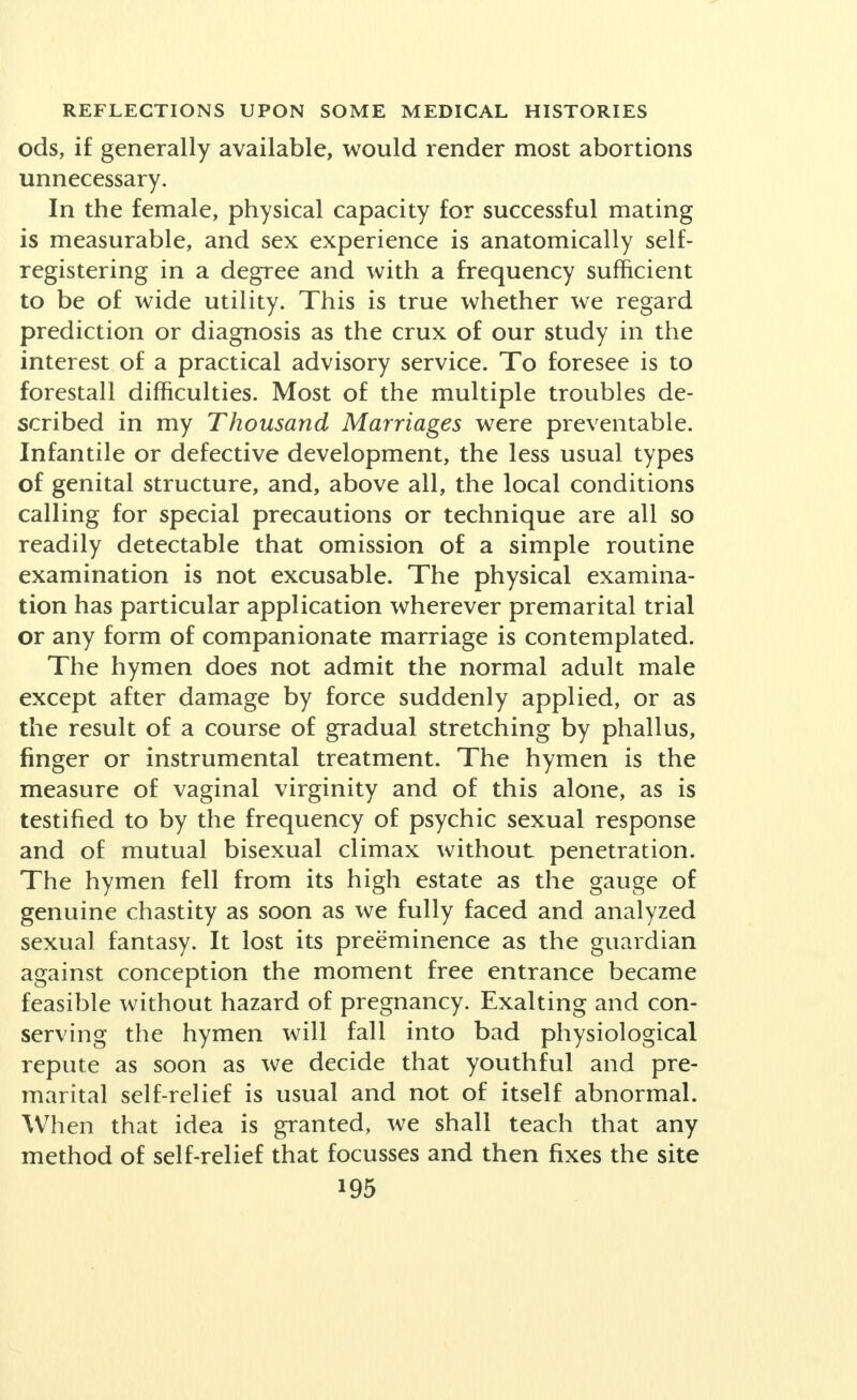 and abet non-marital mating. This is contrary to experience. Abortion, and not miscarriage, is now the official medical term for any interruption of pregnancy, spon- taneous or induced, by anyone at any time before the child, if born, can survive. Public opinion accepts this operation as a frequent necessity, particularly for the unmarried, and therefore does not believe abortion really wrong in most cases. This social attitude is in curious contrast with the uttermost severity of the laws. Although there is at least one known abortion for every four living children born in the city of New York (it is one to one in some parts of Germany), there have been only three convictions of abortionists in the courts in fifteen years. In Philadelphia rigid measures taken against the professional abortionists drove them from the city; there were fewer abortions, but the quality of the work so deteriorated that the death rate from abortion quadrupled. The clever abortionist attains great dexterity from constant practice and can guard himself with the same aseptic precautions that every good surgeon employs. The danger is twofold: first a woman may fall into the hands of an inexpert or un- clean operator; and second, the best operative skill will not avail against severe infection in case there has been unclean tampering before the woman comes to the abortionist for operative treatment and care. People fail to comprehend that, notwithstanding the dogmatic advertising claims, no drug actually has the assured power to bring on the delayed period or to interrupt pregnancy. The laity little grasps the danger of waiting, but after three periods are passed skilled experts refuse to operate at all, as is the fact in Russia where there is no stigma in entering a three-hundred-bed abortarium.