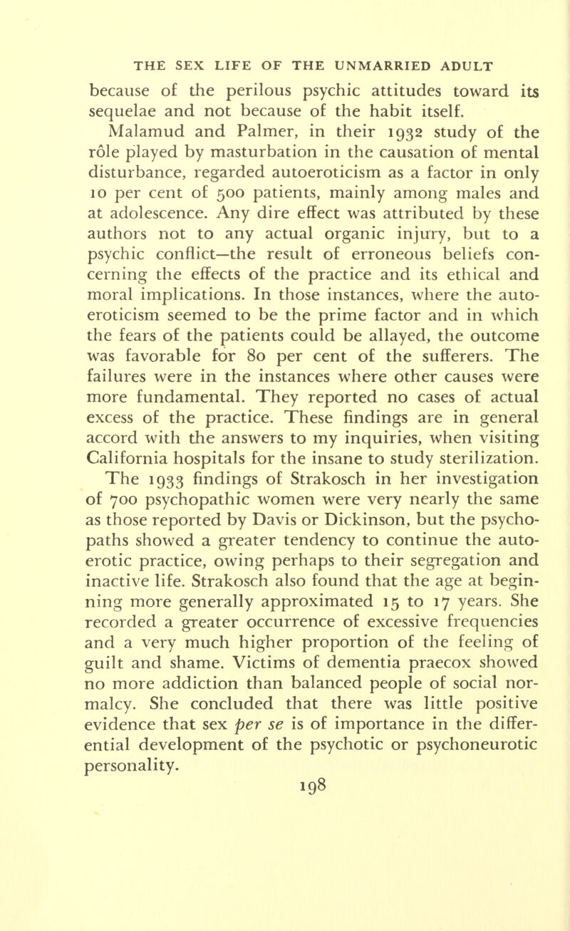 of sensation and response exclusively on the external region, and is restricted to this area, tends to defeat the internal responses which are essential to mutual balance in physical union. The evidence for the foregoing statements—some of them anatomical heresies—may be found in certain of my books, written, not from theories bred in a library or from animals mated in the laboratory, but from the lips and looks and acts of live, and very human, beings. The doctor finds no greater change in any attitude than that encountered among educated members of the younger generation concerning the subject once damned by being called self-abuse, solitary vice, pollution, per- version, and the name that carries all these implica- tions, masturbation. With the emerging opinion of the scientist and the unbiased student that the practice is commonly moderate, harmless and natural during cer- tain stages of life—and with the excess relatively infre- quent—it is to be hoped that the word masturbation and its connotations will be displaced by a term like auto- eroticism or autosexuality, as well as by a saner outlook upon the entire subject. Among the thousand unmarried college graduates of the Davis series, two-thirds reported autoerotic practice at some time. More than a third of those admitting the experience stopped it within a year; half of them car- ried it on from ten to thirty years; of those who were continuing at the date of report, one-third had con- tinued it from twenty to thirty years. One-half of the autoerotic group did not follow through to a climax (although it was usual in the Dickinson series). Corre- lation between autoeroticism and health among the third that never experimented, the third that discon- tinued soon and the third that continued for many