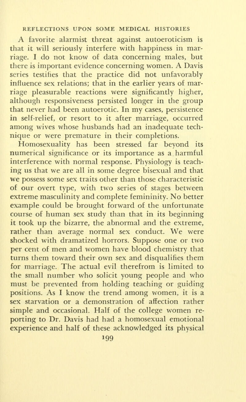 years showed a real difference in the way of better health among those keeping on with the practice. No appreciable difference in health was noted between those who began early and those who started after age eighteen. Effects were noted as good or negative, by 61 per cent of those reporting. Hamilton found that 74 of the 100 wives studied by him had had autosexual experience at some time in their lives. The Dickinson- Beam study of histories and physical examinations, mostly of professional women, led him to believe that 63 per cent of the married had had the experience, and his discussions with single women led to a confirmation of the practice among 85 per cent. Considering the signs and discussion of nearly 500 women, married and single, the verbal statements confirmed the anatomical findings in eleven out of twelve cases. If then, as implied by several series of studies, the frequency of autoeroticism among women amounts to 66 2/3 per cent to 85 per cent, it would seem to be so general an experience as to warrant calling it a natural phenomenon, possibly a provision of nature looking toward a response in later completed sex activity. Among the male college graduates examined by Peck and Wells, 40 per cent acknowledged, and only 4 per cent denied, autoeroticism. Mierowsky, in his study, established the figure of frequency as 70 per cent. Scremin found the practice very general among male students, with guilt reactions dwindling. Stekel classi- fied masturbation as a physiological process. Bleuler and also Wechsler doubt that masturbation is the cause of psychosis. Freud withdrew from his earlier idea that neurasthenia was due to its prolonged and excessive practice. Students of psychic disorders are said by Mala- mud to call masturbation an important causative factor