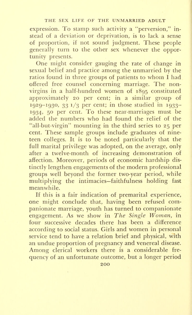 because of the perilous psychic attitudes toward its sequelae and not because of the habit itself. Malamud and Palmer, in their 1932 study of the role played by masturbation in the causation of mental disturbance, regarded autoeroticism as a factor in only 10 per cent of 500 patients, mainly among males and at adolescence. Any dire effect was attributed by these authors not to any actual organic injury, but to a psychic conflict—the result of erroneous beliefs con- cerning the effects of the practice and its ethical and moral implications. In those instances, where the auto- eroticism seemed to be the prime factor and in which the fears of the patients could be allayed, the outcome was favorable for 80 per cent of the sufferers. The failures were in the instances where other causes were more fundamental. They reported no cases of actual excess of the practice. These findings are in general accord with the answers to my inquiries, when visiting California hospitals for the insane to study sterilization. The 1933 findings of Strakosch in her investigation of 700 psychopathic women were very nearly the same as those reported by Davis or Dickinson, but the psycho- paths showed a greater tendency to continue the auto- erotic practice, owing perhaps to their segregation and inactive life. Strakosch also found that the age at begin- ning more generally approximated 15 to 17 years. She recorded a greater occurrence of excessive frequencies and a very much higher proportion of the feeling of guilt and shame. Victims of dementia praecox showed no more addiction than balanced people of social nor- malcy. She concluded that there was little positive evidence that sex per se is of importance in the differ- ential development of the psychotic or psychoneurotic personality.