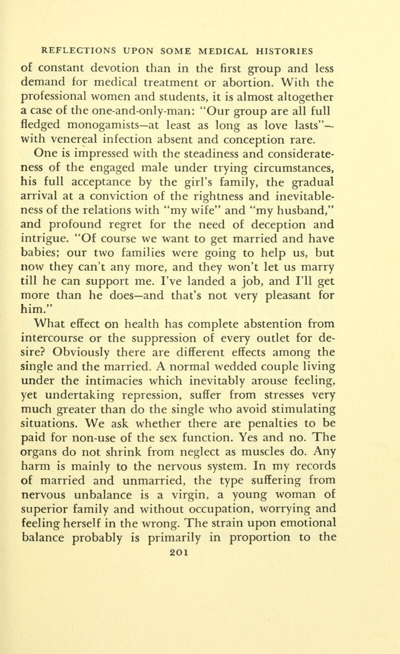 A favorite alarmist threat against autoeroticism is that it will seriously interfere with happiness in mar- riage. I do not know of data concerning males, but there is important evidence concerning women. A Davis series testifies that the practice did not unfavorably influence sex relations; that in the earlier years of mar- riage pleasurable reactions were significantly higher, although responsiveness persisted longer in the group that never had been autoerotic. In my cases, persistence in self-relief, or resort to it after marriage, occurred among wives whose husbands had an inadequate tech- nique or were premature in their completions. Homosexuality has been stressed far beyond its numerical significance or its importance as a harmful interference with normal response. Physiology is teach- ing us that we are all in some degree bisexual and that we possess some sex traits other than those characteristic of our overt type, with two series of stages between extreme masculinity and complete femininity. No better example could be brought forward of the unfortunate course of human sex study than that in its beginning it took up the bizarre, the abnormal and the extreme, rather than average normal sex conduct. We were shocked with dramatized horrors. Suppose one or two per cent of men and women have blood chemistry that turns them toward their own sex and disqualifies them for marriage. The actual evil therefrom is limited to the small number who solicit young people and who must be prevented from holding teaching or guiding positions. As I know the trend among women, it is a sex starvation or a demonstration of affection rather simple and occasional. Half of the college women re- porting to Dr. Davis had had a homosexual emotional experience and half of these acknowledged its physical