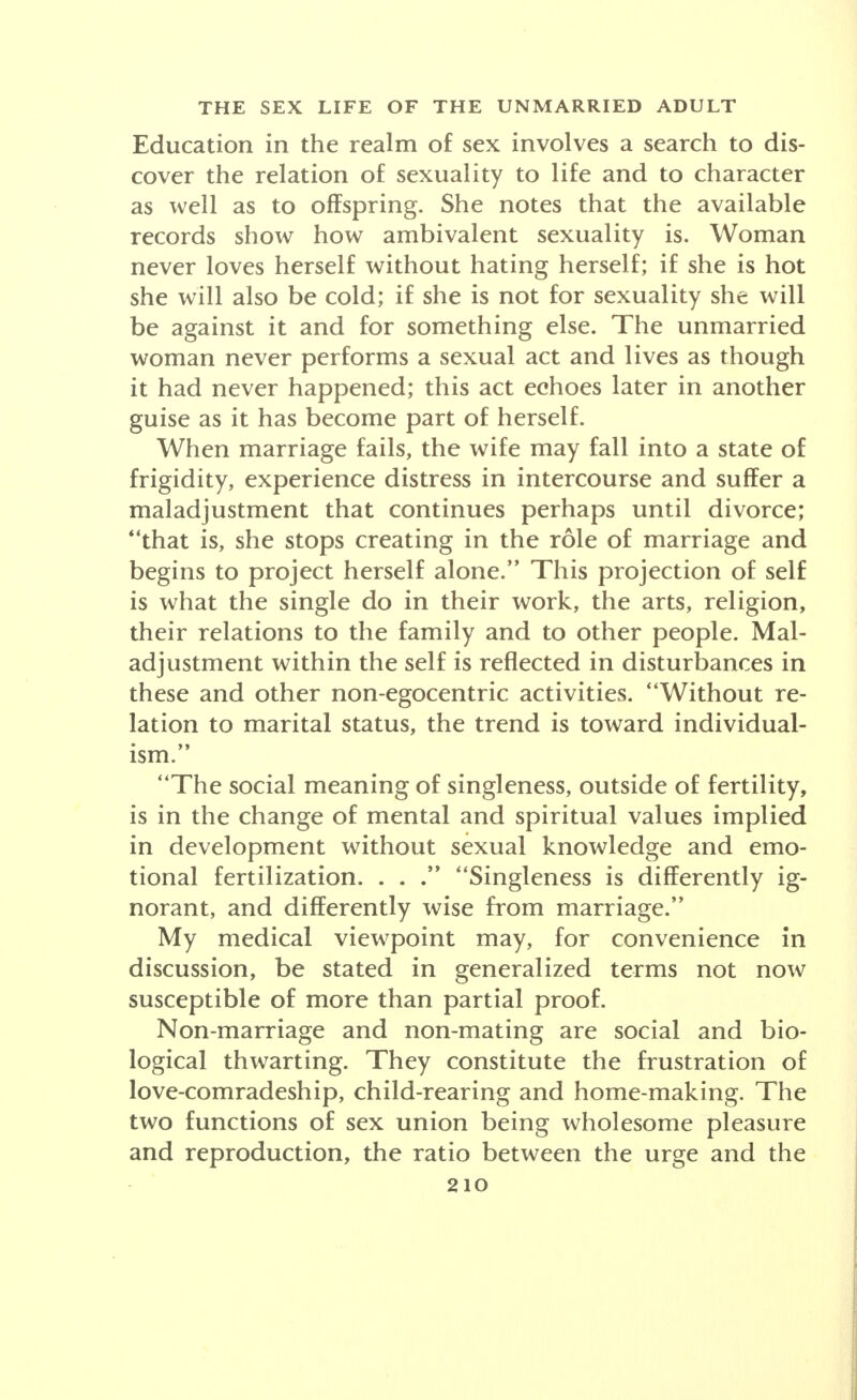 Education in the realm of sex involves a search to dis- cover the relation of sexuality to life and to character as well as to offspring. She notes that the available records show how ambivalent sexuality is. Woman never loves herself without hating herself; if she is hot she will also be cold; if she is not for sexuality she will be against it and for something else. The unmarried woman never performs a sexual act and lives as though it had never happened; this act echoes later in another guise as it has become part of herself. When marriage fails, the wife may fall into a state of frigidity, experience distress in intercourse and suffer a maladjustment that continues perhaps until divorce; that is, she stops creating in the role of marriage and begins to project herself alone. This projection of self is what the single do in their work, the arts, religion, their relations to the family and to other people. Mal- adjustment within the self is reflected in disturbances in these and other non-egocentric activities. Without re- lation to marital status, the trend is toward individual- • >» ism. The social meaning of singleness, outside of fertility, is in the change of mental and spiritual values implied in development without sexual knowledge and emo- tional fertilization. . . Singleness is differently ig- norant, and differently wise from marriage. My medical viewpoint may, for convenience in discussion, be stated in generalized terms not now susceptible of more than partial proof. Non-marriage and non-mating are social and bio- logical thwarting. They constitute the frustration of love-comradeship, child-rearing and home-making. The two functions of sex union being wholesome pleasure and reproduction, the ratio between the urge and the