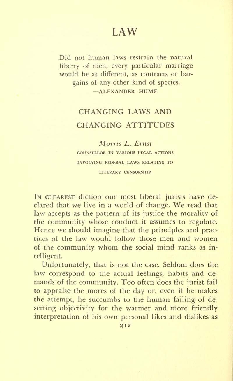 LAW Did not human laws restrain the natural liberty of men, every particular marriage would be as different, as contracts or bar- gains of any other kind of species. —ALEXANDER HUME CHANGING LAWS AND CHANGING ATTITUDES Morris L. Ernst COUNSELLOR IN VARIOUS LEGAL ACTIONS INVOLVING FEDERAL LAWS RELATING TO LITERARY CENSORSHIP In clearest diction our most liberal jurists have de- clared that we live in a world of change. We read that law accepts as the pattern of its justice the morality of the community whose conduct it assumes to regulate. Hence we should imagine that the principles and prac- tices of the law would follow those men and women of the community whom the social mind ranks as in- telligent. Unfortunately, that is not the case. Seldom does the law correspond to the actual feelings, habits and de- mands of the community. Too often does the jurist fail to appraise the mores of the day or, even if he makes the attempt, he succumbs to the human failing of de- serting objectivity for the warmer and more friendly interpretation of his own personal likes and dislikes as