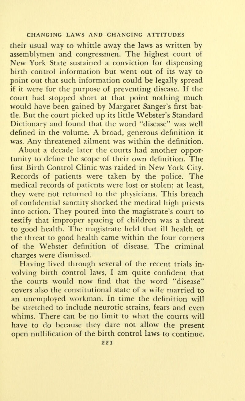 their usual way to whittle away the laws as written by assemblymen and congressmen. The highest court of New York State sustained a conviction for dispensing birth control information but went out of its way to point out that such information could be legally spread if it were for the purpose of preventing disease. If the court had stopped short at that point nothing much would have been gained by Margaret Sanger's first bat- tle. But the court picked up its little Webster's Standard Dictionary and found that the word disease was well defined in the volume. A broad, generous definition it was. Any threatened ailment was within the definition. About a decade later the courts had another oppor- tunity to define the scope of their own definition. The first Birth Control Clinic was raided in New York City. Records of patients were taken by the police. The medical records of patients were lost or stolen; at least, they were not returned to the physicians. This breach of confidential sanctity shocked the medical high priests into action. They poured into the magistrate's court to testify that improper spacing of children was a threat to good health. The magistrate held that ill health or the threat to good health came within the four corners of the Webster definition of disease. The criminal charges were dismissed. Having lived through several of the recent trials in- volving birth control laws, I am quite confident that the courts would now find that the word disease covers also the constitutional state of a wife married to an unemployed workman. In time the definition will be stretched to include neurotic strains, fears and even whims. There can be no limit to what the courts will have to do because they dare not allow the present open nullification of the birth control laws to continue.