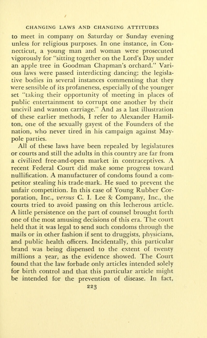 / CHANGING LAWS AND CHANGING ATTITUDES to meet in company on Saturday or Sunday evening unless for religious purposes. In one instance, in Con- necticut, a young man and woman were prosecuted vigorously for sitting together on the Lord's Day under an apple tree in Goodman Chapman's orchard. Vari- ous laws were passed interdicting dancing; the legisla- tive bodies in several instances commenting that they were sensible of its profaneness, especially of the younger set taking their opportunity of meeting in places of public entertainment to corrupt one another by then uncivil and wanton carriage. And as a last illustration of these earlier methods, I refer to Alexander Hamil- ton, one of the sexually gayest of the Founders of the nation, who never tired in his campaign against May- pole parties. All of these laws have been repealed by legislatures or courts and still the adults in this country are far from a civilized free-and-open market in contraceptives. A recent Federal Court did make some progress toward nullification. A manufacturer of condoms found a com- petitor stealing his trade-mark. He sued to prevent the unfair competition. In this case of Young Rubber Cor- poration, Inc., versus C. I. Lee & Company, Inc., the courts tried to avoid passing on this lecherous article. A little persistence on the part of counsel brought forth one of the most amusing decisions of this era. The court held that it was legal to send such condoms through the mails or in other fashion if sent to druggists, physicians, and public health officers. Incidentally, this particular brand was being dispensed to the extent of twenty millions a year, as the evidence showed. The Court found that the law forbade only articles intended solely for birth control and that this particular article might be intended for the prevention of disease. In fact,