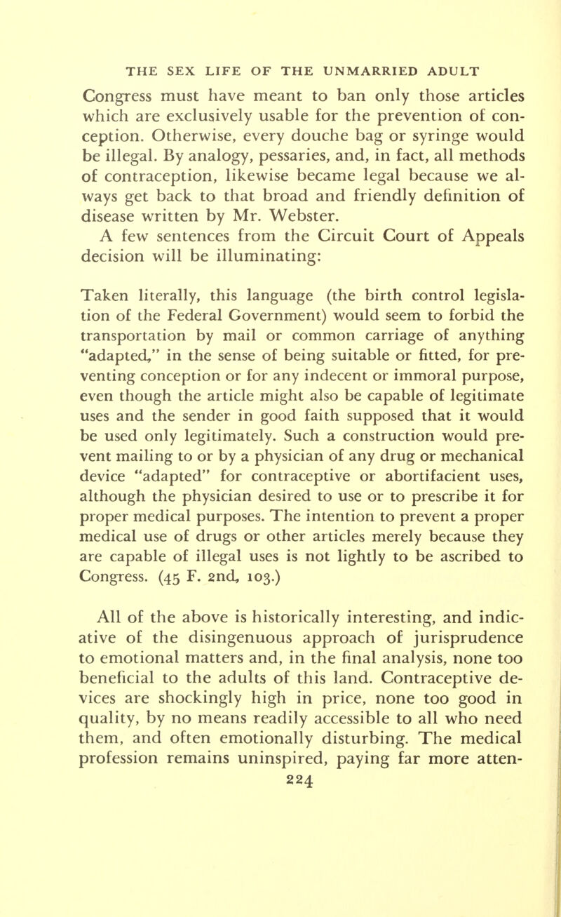 Congress must have meant to ban only those articles which are exclusively usable for the prevention of con- ception. Otherwise, every douche bag or syringe would be illegal. By analogy, pessaries, and, in fact, all methods of contraception, likewise became legal because we al- ways get back to that broad and friendly definition of disease written by Mr. Webster. A few sentences from the Circuit Court of Appeals decision will be illuminating: Taken literally, this language (the birth control legisla- tion of the Federal Government) would seem to forbid the transportation by mail or common carriage of anything adapted, in the sense of being suitable or fitted, for pre- venting conception or for any indecent or immoral purpose, even though the article might also be capable of legitimate uses and the sender in good faith supposed that it would be used only legitimately. Such a construction would pre- vent mailing to or by a physician of any drug or mechanical device adapted for contraceptive or abortifacient uses, although the physician desired to use or to prescribe it for proper medical purposes. The intention to prevent a proper medical use of drugs or other articles merely because they are capable of illegal uses is not lightly to be ascribed to Congress. (45 F. 2nd, 103.) All of the above is historically interesting, and indic- ative of the disingenuous approach of jurisprudence to emotional matters and, in the final analysis, none too beneficial to the adults of this land. Contraceptive de- vices are shockingly high in price, none too good in quality, by no means readily accessible to all who need them, and often emotionally disturbing. The medical profession remains uninspired, paying far more atten-
