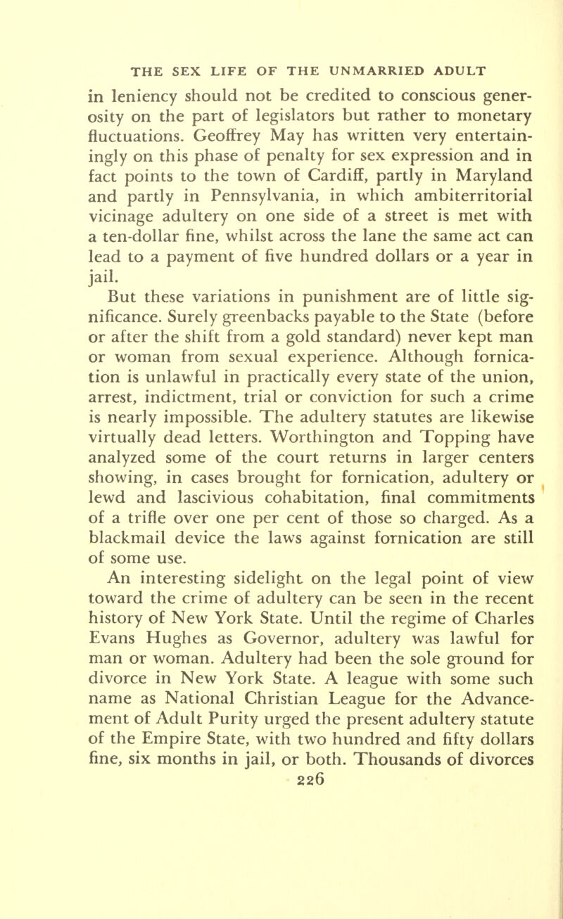 in leniency should not be credited to conscious gener- osity on the part of legislators but rather to monetary fluctuations. Geoffrey May has written very entertain- ingly on this phase of penalty for sex expression and in fact points to the town of Cardiff, partly in Maryland and partly in Pennsylvania, in which ambiterritorial vicinage adultery on one side of a street is met with a ten-dollar fine, whilst across the lane the same act can lead to a payment of five hundred dollars or a year in jail. But these variations in punishment are of little sig- nificance. Surely greenbacks payable to the State (before or after the shift from a gold standard) never kept man or woman from sexual experience. Although fornica- tion is unlawful in practically every state of the union, arrest, indictment, trial or conviction for such a crime is nearly impossible. The adultery statutes are likewise virtually dead letters. Worthington and Topping have analyzed some of the court returns in larger centers showing, in cases brought for fornication, adultery or lewd and lascivious cohabitation, final commitments of a trifle over one per cent of those so charged. As a blackmail device the laws against fornication are still of some use. An interesting sidelight on the legal point of view toward the crime of adultery can be seen in the recent history of New York State. Until the regime of Charles Evans Hughes as Governor, adultery was lawful for man or woman. Adultery had been the sole ground for divorce in New York State. A league with some such name as National Christian League for the Advance- ment of Adult Purity urged the present adultery statute of the Empire State, with two hundred and fifty dollars fine, six months in jail, or both. Thousands of divorces