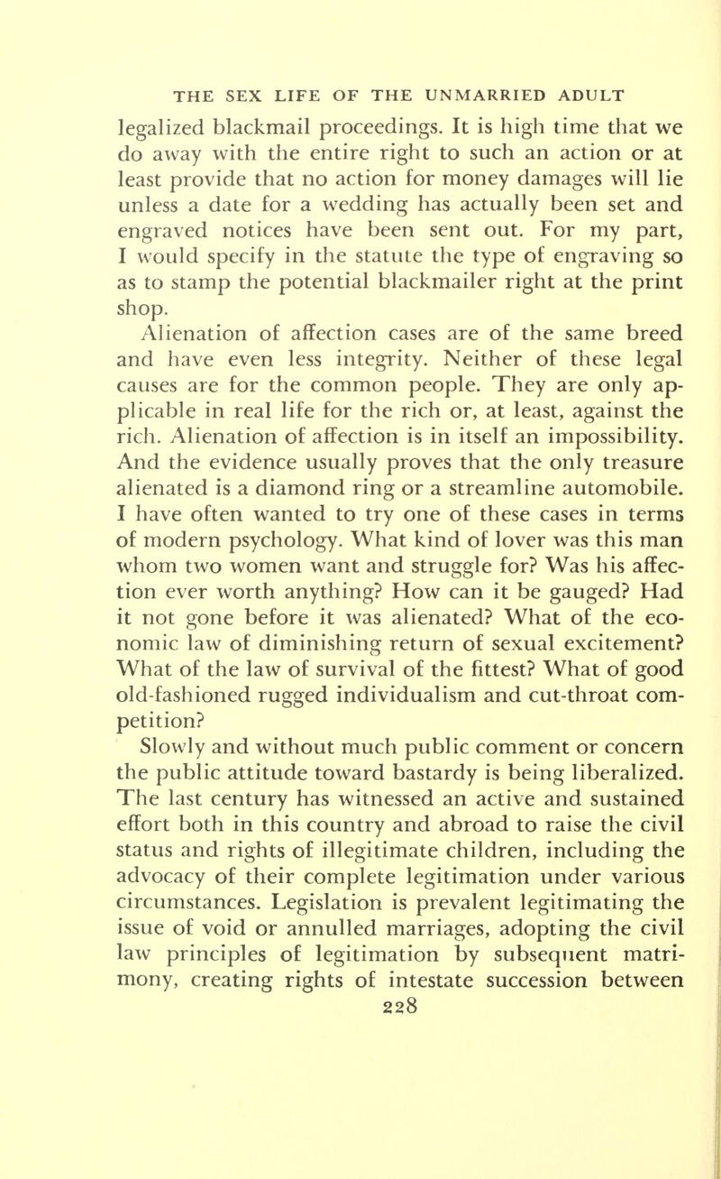 legalized blackmail proceedings. It is high time that we do away with the entire right to such an action or at least provide that no action for money damages will lie unless a date for a wedding has actually been set and engraved notices have been sent out. For my part, I would specify in the statute the type of engraving so as to stamp the potential blackmailer right at the print shop. Alienation of affection cases are of the same breed and have even less integrity. Neither of these legal causes are for the common people. They are only ap- plicable in real life for the rich or, at least, against the rich. Alienation of affection is in itself an impossibility. And the evidence usually proves that the only treasure alienated is a diamond ring or a streamline automobile. I have often wanted to try one of these cases in terms of modern psychology. What kind of lover was this man whom two women want and struggle for? Was his affec- tion ever worth anything? How can it be gauged? Had it not gone before it was alienated? What of the eco- nomic law of diminishing return of sexual excitement? What of the law of survival of the fittest? What of good old-fashioned rugged individualism and cut-throat com- petition? Slowly and without much public comment or concern the public attitude toward bastardy is being liberalized. The last century has witnessed an active and sustained effort both in this country and abroad to raise the civil status and rights of illegitimate children, including the advocacy of their complete legitimation under various circumstances. Legislation is prevalent legitimating the issue of void or annulled marriages, adopting the civil law principles of legitimation by subsequent matri- mony, creating rights of intestate succession between