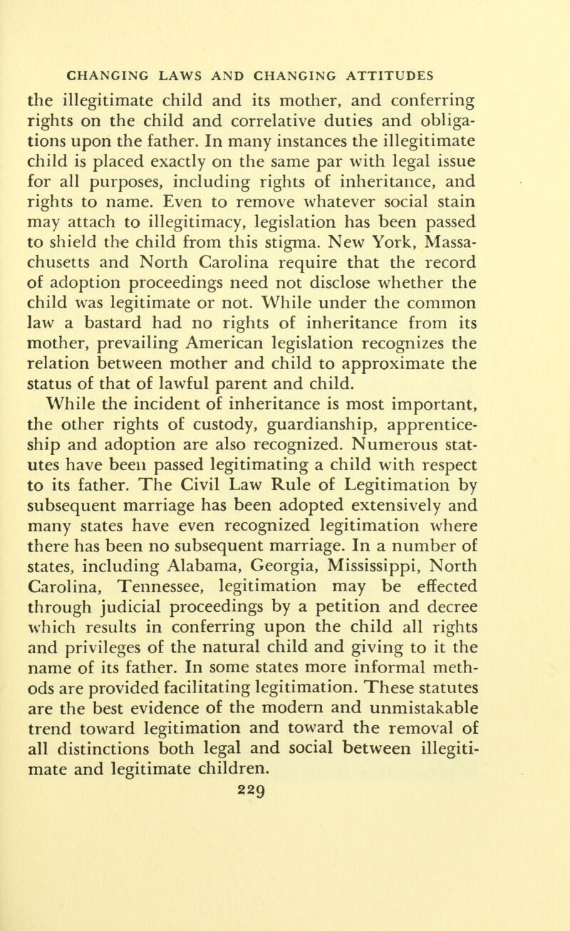 the illegitimate child and its mother, and conferring rights on the child and correlative duties and obliga- tions upon the father. In many instances the illegitimate child is placed exactly on the same par with legal issue for all purposes, including rights of inheritance, and rights to name. Even to remove whatever social stain may attach to illegitimacy, legislation has been passed to shield the child from this stigma. New York, Massa- chusetts and North Carolina require that the record of adoption proceedings need not disclose whether the child was legitimate or not. While under the common law a bastard had no rights of inheritance from its mother, prevailing American legislation recognizes the relation between mother and child to approximate the status of that of lawful parent and child. While the incident of inheritance is most important, the other rights of custody, guardianship, apprentice- ship and adoption are also recognized. Numerous stat- utes have been passed legitimating a child with respect to its father. The Civil Law Rule of Legitimation by subsequent marriage has been adopted extensively and many states have even recognized legitimation where there has been no subsequent marriage. In a number of states, including Alabama, Georgia, Mississippi, North Carolina, Tennessee, legitimation may be effected through judicial proceedings by a petition and decree which results in conferring upon the child all rights and privileges of the natural child and giving to it the name of its father. In some states more informal meth- ods are provided facilitating legitimation. These statutes are the best evidence of the modern and unmistakable trend toward legitimation and toward the removal of all distinctions both legal and social between illegiti- mate and legitimate children.