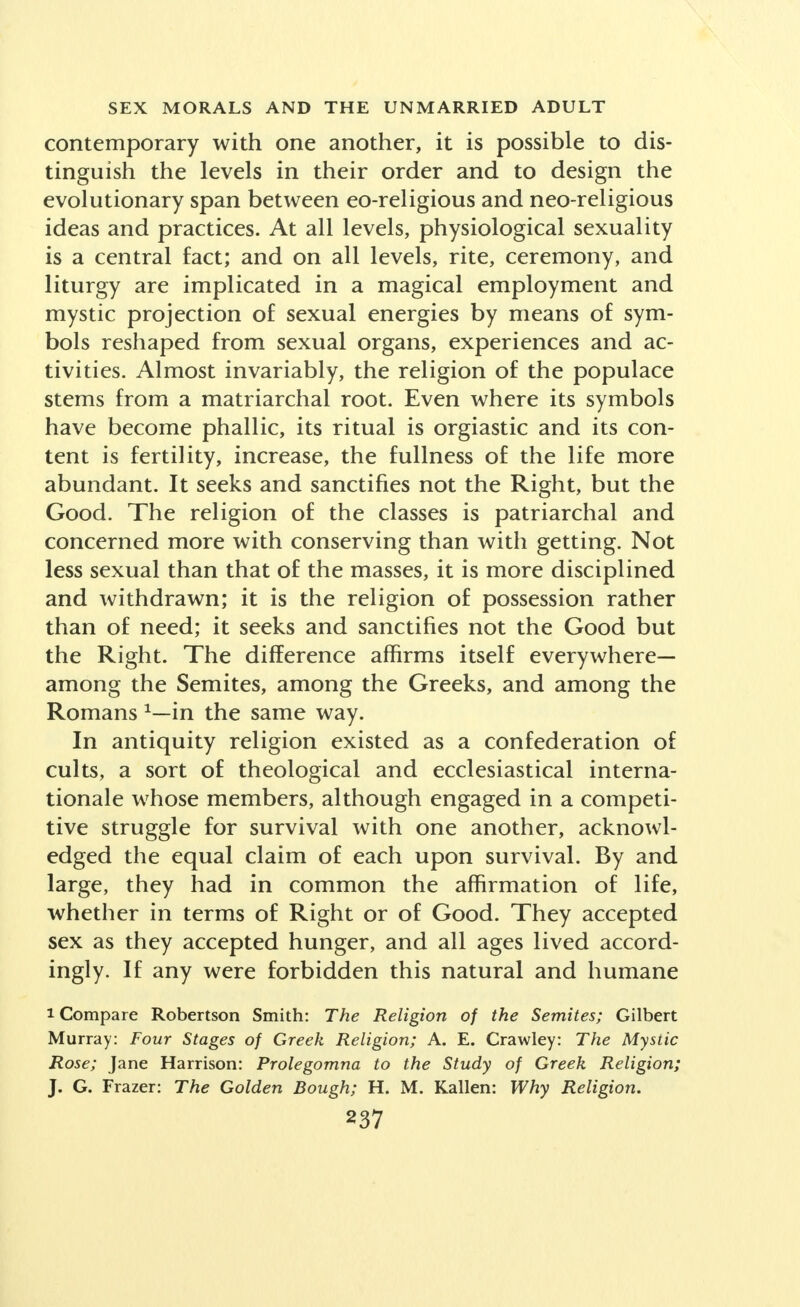 contemporary with one another, it is possible to dis- tinguish the levels in their order and to design the evolutionary span between eo-religious and neo-religious ideas and practices. At all levels, physiological sexuality is a central fact; and on all levels, rite, ceremony, and liturgy are implicated in a magical employment and mystic projection of sexual energies by means of sym- bols reshaped from sexual organs, experiences and ac- tivities. Almost invariably, the religion of the populace stems from a matriarchal root. Even where its symbols have become phallic, its ritual is orgiastic and its con- tent is fertility, increase, the fullness of the life more abundant. It seeks and sanctifies not the Right, but the Good. The religion of the classes is patriarchal and concerned more with conserving than with getting. Not less sexual than that of the masses, it is more disciplined and withdrawn; it is the religion of possession rather than of need; it seeks and sanctifies not the Good but the Right. The difference affirms itself everywhere— among the Semites, among the Greeks, and among the Romans 1—in the same way. In antiquity religion existed as a confederation of cults, a sort of theological and ecclesiastical interna- tionale whose members, although engaged in a competi- tive struggle for survival with one another, acknowl- edged the equal claim of each upon survival. By and large, they had in common the affirmation of life, whether in terms of Right or of Good. They accepted sex as they accepted hunger, and all ages lived accord- ingly. If any were forbidden this natural and humane i Compare Robertson Smith: The Religion of the Semites; Gilbert Murray: Four Stages of Greek Religion; A. E. Crawley: The Mystic Rose; Jane Harrison: Prolegomna to the Study of Greek Religion; J. G. Frazer: The Golden Bough; H. M. Kallen: Why Religion.