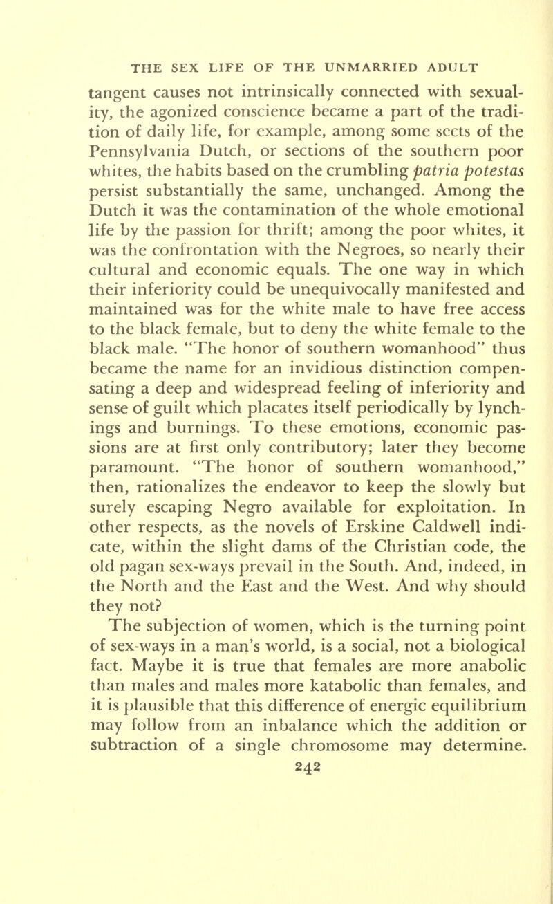 tangent causes not intrinsically connected with sexual- ity, the agonized conscience became a part of the tradi- tion of daily life, for example, among some sects of the Pennsylvania Dutch, or sections of the southern poor whites, the habits based on the crumbling patria potestas persist substantially the same, unchanged. Among the Dutch it was the contamination of the whole emotional life by the passion for thrift; among the poor whites, it was the confrontation with the Negroes, so nearly their cultural and economic equals. The one way in which their inferiority could be unequivocally manifested and maintained was for the white male to have free access to the black female, but to deny the white female to the black male. The honor of southern womanhood thus became the name for an invidious distinction compen- sating a deep and widespread feeling of inferiority and sense of guilt which placates itself periodically by lynch- ings and burnings. To these emotions, economic pas- sions are at first only contributory; later they become paramount. The honor of southern womanhood, then, rationalizes the endeavor to keep the slowly but surely escaping Negro available for exploitation. In other respects, as the novels of Erskine Caldwell indi- cate, within the slight dams of the Christian code, the old pagan sex-ways prevail in the South. And, indeed, in the North and the East and the West. And why should they not? The subjection of women, which is the turning point of sex-ways in a man's world, is a social, not a biological fact. Maybe it is true that females are more anabolic than males and males more katabolic than females, and it is plausible that this difference of energic equilibrium may follow from an inbalance which the addition or subtraction of a single chromosome may determine.