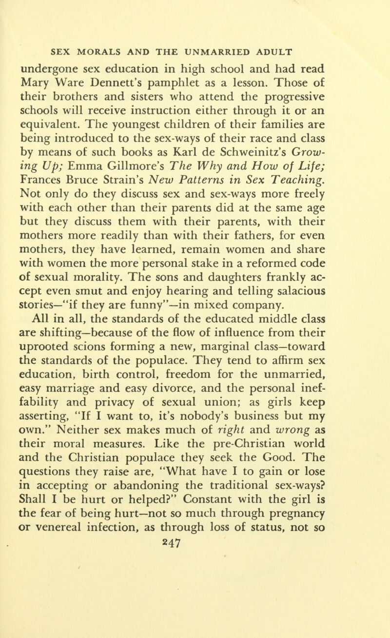 undergone sex education in high school and had read Mary Ware Dennett's pamphlet as a lesson. Those of their brothers and sisters who attend the progressive schools will receive instruction either through it or an equivalent. The youngest children of their families are being introduced to the sex-ways of their race and class by means of such books as Karl de Schweinitz's Grow- ing Up; Emma Gillmore's The Why and How of Life; Frances Bruce Strain's New Patterns in Sex Teaching. Not only do they discuss sex and sex-ways more freely with each other than their parents did at the same age but they discuss them with their parents, with their mothers more readily than with their fathers, for even mothers, they have learned, remain women and share with women the more personal stake in a reformed code of sexual morality. The sons and daughters frankly ac- cept even smut and enjoy hearing and telling salacious stories—if they are funny—in mixed company. All in all, the standards of the educated middle class are shifting—because of the flow of influence from their uprooted scions forming a new, marginal class—toward the standards of the populace. They tend to affirm sex education, birth control, freedom for the unmarried, easy marriage and easy divorce, and the personal inef- fability and privacy of sexual union; as girls keep asserting, If I want to, it's nobody's business but my own. Neither sex makes much of right and wrong as their moral measures. Like the pre-Christian world and the Christian populace they seek the Good. The questions they raise are, What have I to gain or lose in accepting or abandoning the traditional sex-ways? Shall I be hurt or helped? Constant with the girl is the fear of being hurt—not so much through pregnancy or venereal infection, as through loss of status, not so