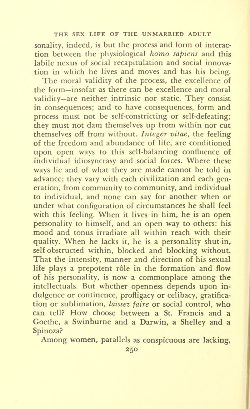 sonality, indeed, is but the process and form of interac- tion between the physiological homo sapiens and this labile nexus of social recapitulation and social innova- tion in which he lives and moves and has his being. The moral validity of the process, the excellence of the form—insofar as there can be excellence and moral validity—are neither intrinsic nor static. They consist in consequences; and to have consequences, form and process must not be self-constricting or self-defeating; they must not dam themselves up from within nor cut themselves off from without. Integer vitae, the feeling of the freedom and abundance of life, are conditioned upon open ways to this self-balancing confluence of individual idiosyncrasy and social forces. Where these ways lie and of what they are made cannot be told in advance; they vary with each civilization and each gen- eration, from community to community, and individual to individual, and none can say for another when or under what configuration of circumstances he shall feel with this feeling. When it lives in him, he is an open personality to himself, and an open way to others: his mood and tonus irradiate all within reach with their quality. When he lacks it, he is a personality shut-in, self-obstructed within, blocked and blocking without. That the intensity, manner and direction of his sexual life plays a prepotent role in the formation and flow of his personality, is now a commonplace among the intellectuals. But whether openness depends upon in- dulgence or continence, profligacy or celibacy, gratifica- tion or sublimation, laissez faire or social control, who can tell? How choose between a St. Francis and a Goethe, a Swinburne and a Darwin, a Shelley and a Spinoza? Among women, parallels as conspicuous are lacking,