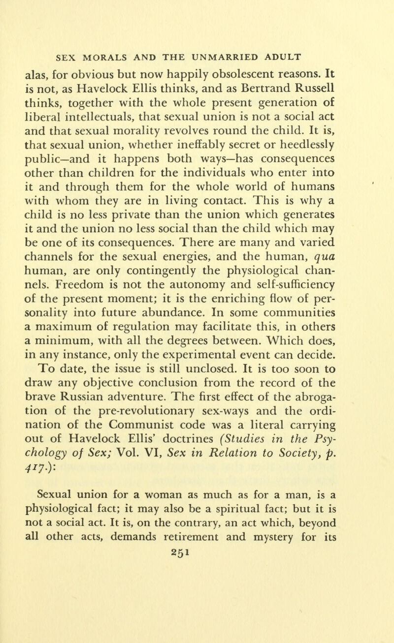 alas, for obvious but now happily obsolescent reasons. It is not, as Havelock Ellis thinks, and as Bertrand Russell thinks, together with the whole present generation of liberal intellectuals, that sexual union is not a social act and that sexual morality revolves round the child. It is, that sexual union, whether ineffably secret or heedlessly public—and it happens both ways—has consequences other than children for the individuals who enter into it and through them for the whole world of humans with whom they are in living contact. This is why a child is no less private than the union which generates it and the union no less social than the child which may be one of its consequences. There are many and varied channels for the sexual energies, and the human, qua human, are only contingently the physiological chan- nels. Freedom is not the autonomy and self-sufficiency of the present moment; it is the enriching flow of per- sonality into future abundance. In some communities a maximum of regulation may facilitate this, in others a minimum, with all the degrees between. Which does, in any instance, only the experimental event can decide. To date, the issue is still unclosed. It is too soon to draw any objective conclusion from the record of the brave Russian adventure. The first effect of the abroga- tion of the pre-revolutionary sex-ways and the ordi- nation of the Communist code was a literal carrying out of Havelock Ellis' doctrines (Studies in the Psy- chology of Sex; Vol. VI, Sex in Relation to Society, p. Sexual union for a woman as much as for a man, is a physiological fact; it may also be a spiritual fact; but it is not a social act. It is, on the contrary, an act which, beyond all other acts, demands retirement and mystery for its