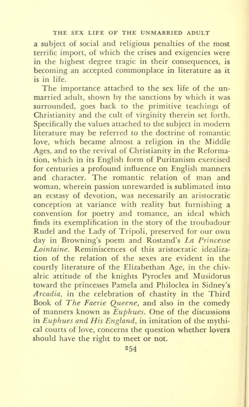 a subject of social and religious penalties of the most terrific import, of which the crises and exigencies were in the highest degree tragic in their consequences, is becoming an accepted commonplace in literature as it is in life. The importance attached to the sex life of the un- married adult, shown by the sanctions by which it was surrounded, goes back to the primitive teachings of Christianity and the cult of virginity therein set forth. Specifically the values attached to the subject in modern literature may be referred to the doctrine of romantic love, which became almost a religion in the Middle Ages, and to the revival of Christianity in the Reforma- tion, which in its English form of Puritanism exercised for centuries a profound influence on English manners and character. The romantic relation of man and woman, wherein passion unrewarded is sublimated into an ecstasy of devotion, was necessarily an aristocratic conception at variance with reality but furnishing a convention for poetry and romance, an ideal which finds its exemplification in the story of the troubadour Rudel and the Lady of Tripoli, preserved for our own day in Browning's poem and Rostand's La Princesse Lointaine. Reminiscences of this aristocratic idealiza- tion of the relation of the sexes are evident in the courtly literature of the Elizabethan Age, in the chiv- alric attitude of the knights Pyrocles and Musidorus toward the princesses Pamela and Philoclea in Sidney's Arcadia, in the celebration of chastity in the Third Book of The Faerie Queene, and also in the comedy of manners known as Euphues. One of the discussions in Euphues and His England, in imitation of the mythi- cal courts of love, concerns the question whether lovers should have the right to meet or not.