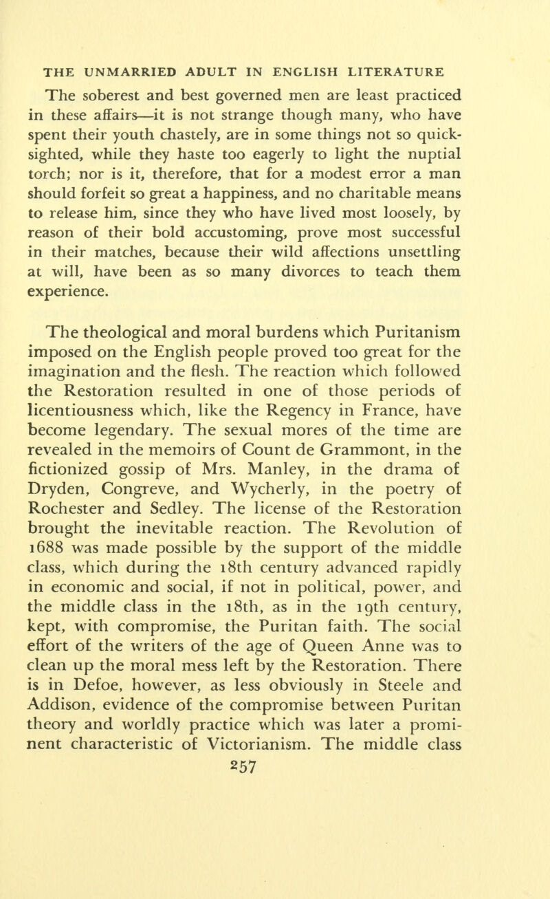 The soberest and best governed men are least practiced in these affairs—it is not strange though many, who have spent their youth chastely, are in some things not so quick- sighted, while they haste too eagerly to light the nuptial torch; nor is it, therefore, that for a modest error a man should forfeit so great a happiness, and no charitable means to release him, since they who have lived most loosely, by reason of their bold accustoming, prove most successful in their matches, because their wild affections unsettling at will, have been as so many divorces to teach them experience. The theological and moral burdens which Puritanism imposed on the English people proved too great for the imagination and the flesh. The reaction which followed the Restoration resulted in one of those periods of licentiousness which, like the Regency in France, have become legendary. The sexual mores of the time are revealed in the memoirs of Count de Grammont, in the Actionized gossip of Mrs. Manley, in the drama of Dryden, Congreve, and Wycherly, in the poetry of Rochester and Sedley. The license of the Restoration brought the inevitable reaction. The Revolution of 1688 was made possible by the support of the middle class, which during the 18th century advanced rapidly in economic and social, if not in political, power, and the middle class in the 18th, as in the 19th century, kept, with compromise, the Puritan faith. The social effort of the writers of the age of Queen Anne was to clean up the moral mess left by the Restoration. There is in Defoe, however, as less obviously in Steele and Addison, evidence of the compromise between Puritan theory and worldly practice which was later a promi- nent characteristic of Victorianism. The middle class