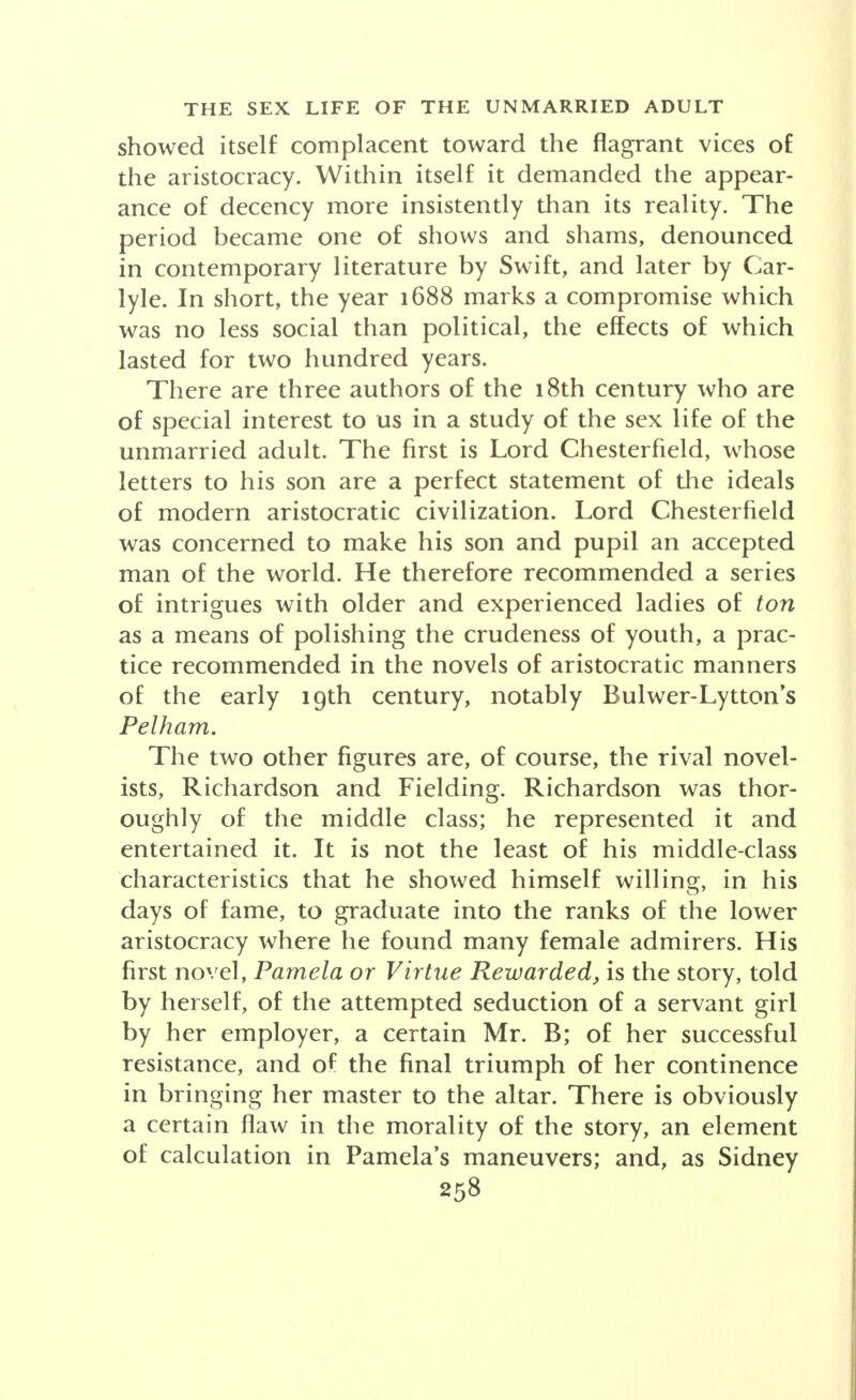 showed itself complacent toward the flagrant vices of the aristocracy. Within itself it demanded the appear- ance of decency more insistently than its reality. The period became one of shows and shams, denounced in contemporary literature by Swift, and later by Car- lyle. In short, the year 1688 marks a compromise which was no less social than political, the effects of which lasted for two hundred years. There are three authors of the 18th century who are of special interest to us in a study of the sex life of the unmarried adult. The first is Lord Chesterfield, whose letters to his son are a perfect statement of the ideals of modern aristocratic civilization. Lord Chesterfield was concerned to make his son and pupil an accepted man of the world. He therefore recommended a series of intrigues with older and experienced ladies of ton as a means of polishing the crudeness of youth, a prac- tice recommended in the novels of aristocratic manners of the early 19th century, notably Bulwer-Lytton's Pelham. The two other figures are, of course, the rival novel- ists, Richardson and Fielding. Richardson was thor- oughly of the middle class; he represented it and entertained it. It is not the least of his middle-class characteristics that he showed himself willing, in his days of fame, to graduate into the ranks of the lower aristocracy where he found many female admirers. His first novel, Pamela or Virtue Rewarded, is the story, told by herself, of the attempted seduction of a servant girl by her employer, a certain Mr. B; of her successful resistance, and of the final triumph of her continence in bringing her master to the altar. There is obviously a certain flaw in the morality of the story, an element of calculation in Pamela's maneuvers; and, as Sidney