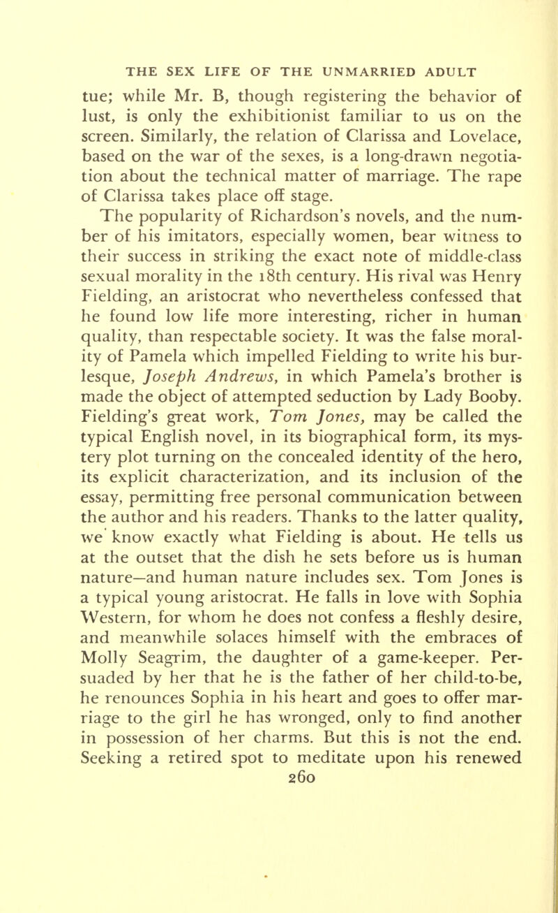 tue; while Mr. B, though registering the behavior of lust, is only the exhibitionist familiar to us on the screen. Similarly, the relation of Clarissa and Lovelace, based on the war of the sexes, is a long-drawn negotia- tion about the technical matter of marriage. The rape of Clarissa takes place off stage. The popularity of Richardson's novels, and the num- ber of his imitators, especially women, bear witness to their success in striking the exact note of middle-class sexual morality in the 18th century. His rival was Henry Fielding, an aristocrat who nevertheless confessed that he found low life more interesting, richer in human quality, than respectable society. It was the false moral- ity of Pamela which impelled Fielding to write his bur- lesque, Joseph Andrews, in which Pamela's brother is made the object of attempted seduction by Lady Booby. Fielding's great work, Tom Jones, may be called the typical English novel, in its biographical form, its mys- tery plot turning on the concealed identity of the hero, its explicit characterization, and its inclusion of the essay, permitting free personal communication between the author and his readers. Thanks to the latter quality, we' know exactly what Fielding is about. He tells us at the outset that the dish he sets before us is human nature—and human nature includes sex. Tom Jones is a typical young aristocrat. He falls in love with Sophia Western, for whom he does not confess a fleshly desire, and meanwhile solaces himself with the embraces of Molly Seagrim, the daughter of a game-keeper. Per- suaded by her that he is the father of her child-to-be, he renounces Sophia in his heart and goes to offer mar- riage to the girl he has wronged, only to find another in possession of her charms. But this is not the end. Seeking a retired spot to meditate upon his renewed