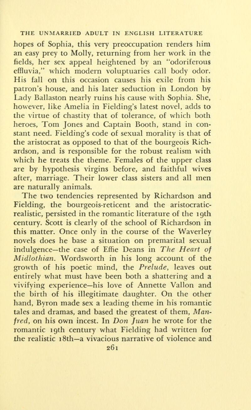 hopes of Sophia, this very preoccupation renders him an easy prey to Molly, returning from her work in the fields, her sex appeal heightened by an odoriferous effluvia, which modern voluptuaries call body odor. His fall on this occasion causes his exile from his patron's house, and his later seduction in London by Lady Ballaston nearly ruins his cause with Sophia. She, however, like Amelia in Fielding's latest novel, adds to the virtue of chastity that of tolerance, of which both heroes, Tom Jones and Captain Booth, stand in con- stant need. Fielding's code of sexual morality is that of the aristocrat as opposed to that of the bourgeois Rich- ardson, and is responsible for the robust realism with which he treats the theme. Females of the upper class are by hypothesis virgins before, and faithful wives after, marriage. Their lower class sisters and all men are naturally animals. The two tendencies represented by Richardson and Fielding, the bourgeois-reticent and the aristocratic- realistic, persisted in the romantic literature of the 19th century. Scott is clearly of the school of Richardson in this matter. Once only in the course of the Waverley novels does he base a situation on premarital sexual indulgence-the case of Effie Deans in The Heart of Midlothian. Wordsworth in his long account of the growth of his poetic mind, the Prelude, leaves out entirely what must have been both a shattering and a vivifying experience—his love of Annette Vallon and the birth of his illegitimate daughter. On the other hand, Byron made sex a leading theme in his romantic tales and dramas, and based the greatest of them, Man- fred, on his own incest. In Don Juan he wrote for the romantic 19th century what Fielding had written for the realistic i8th-a vivacious narrative of violence and