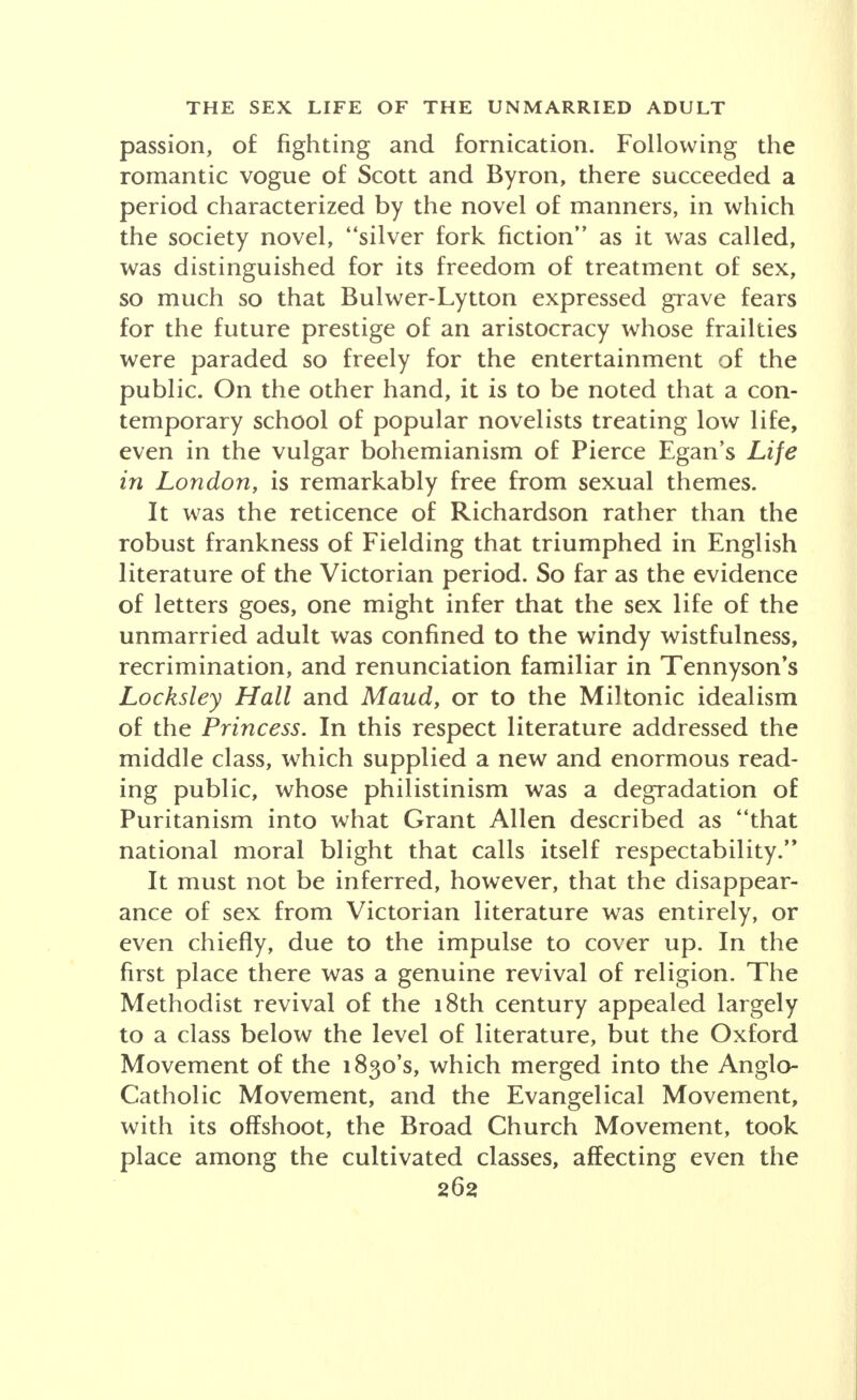 passion, of fighting and fornication. Following the romantic vogue of Scott and Byron, there succeeded a period characterized by the novel of manners, in which the society novel, ''silver fork fiction as it was called, was distinguished for its freedom of treatment of sex, so much so that Bulwer-Lytton expressed grave fears for the future prestige of an aristocracy whose frailties were paraded so freely for the entertainment of the public. On the other hand, it is to be noted that a con- temporary school of popular novelists treating low life, even in the vulgar bohemianism of Pierce Egan's Life in London, is remarkably free from sexual themes. It was the reticence of Richardson rather than the robust frankness of Fielding that triumphed in English literature of the Victorian period. So far as the evidence of letters goes, one might infer that the sex life of the unmarried adult was confined to the windy wistfulness, recrimination, and renunciation familiar in Tennyson's Locksley Hall and Maud, or to the Miltonic idealism of the Princess. In this respect literature addressed the middle class, which supplied a new and enormous read- ing public, whose philistinism was a degradation of Puritanism into what Grant Allen described as that national moral blight that calls itself respectability. It must not be inferred, however, that the disappear- ance of sex from Victorian literature was entirely, or even chiefly, due to the impulse to cover up. In the first place there was a genuine revival of religion. The Methodist revival of the 18th century appealed largely to a class below the level of literature, but the Oxford Movement of the 1830's, which merged into the Anglo- Catholic Movement, and the Evangelical Movement, with its offshoot, the Broad Church Movement, took place among the cultivated classes, affecting even the