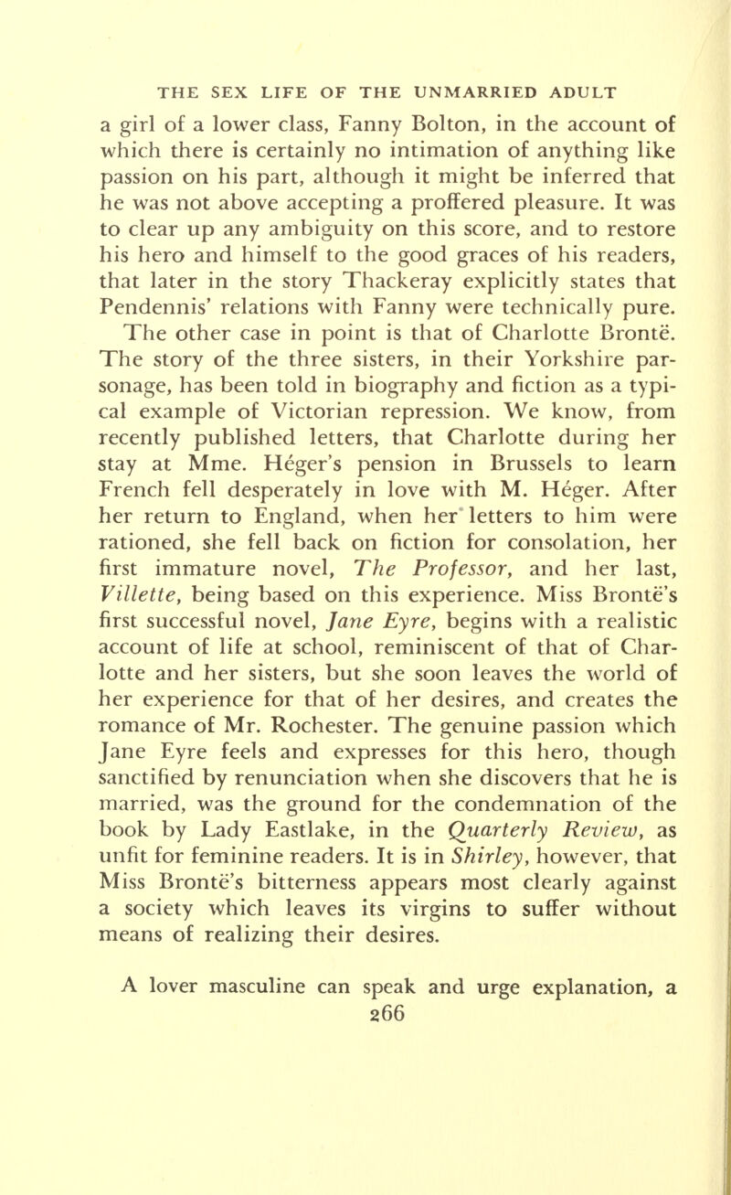 a girl of a lower class, Fanny Bolton, in the account of which there is certainly no intimation of anything like passion on his part, although it might be inferred that he was not above accepting a proffered pleasure. It was to clear up any ambiguity on this score, and to restore his hero and himself to the good graces of his readers, that later in the story Thackeray explicitly states that Pendennis' relations with Fanny were technically pure. The other case in point is that of Charlotte Bronte. The story of the three sisters, in their Yorkshire par- sonage, has been told in biography and fiction as a typi- cal example of Victorian repression. We know, from recently published letters, that Charlotte during her stay at Mme. Heger's pension in Brussels to learn French fell desperately in love with M. Heger. After her return to England, when her letters to him were rationed, she fell back on fiction for consolation, her first immature novel, The Professor, and her last, Villette, being based on this experience. Miss Bronte's first successful novel, Jane Eyre, begins with a realistic account of life at school, reminiscent of that of Char- lotte and her sisters, but she soon leaves the world of her experience for that of her desires, and creates the romance of Mr. Rochester. The genuine passion which Jane Eyre feels and expresses for this hero, though sanctified by renunciation when she discovers that he is married, was the ground for the condemnation of the book by Lady Eastlake, in the Quarterly Review, as unfit for feminine readers. It is in Shirley, however, that Miss Bronte's bitterness appears most clearly against a society which leaves its virgins to suffer without means of realizing their desires. A lover masculine can speak and urge explanation, a