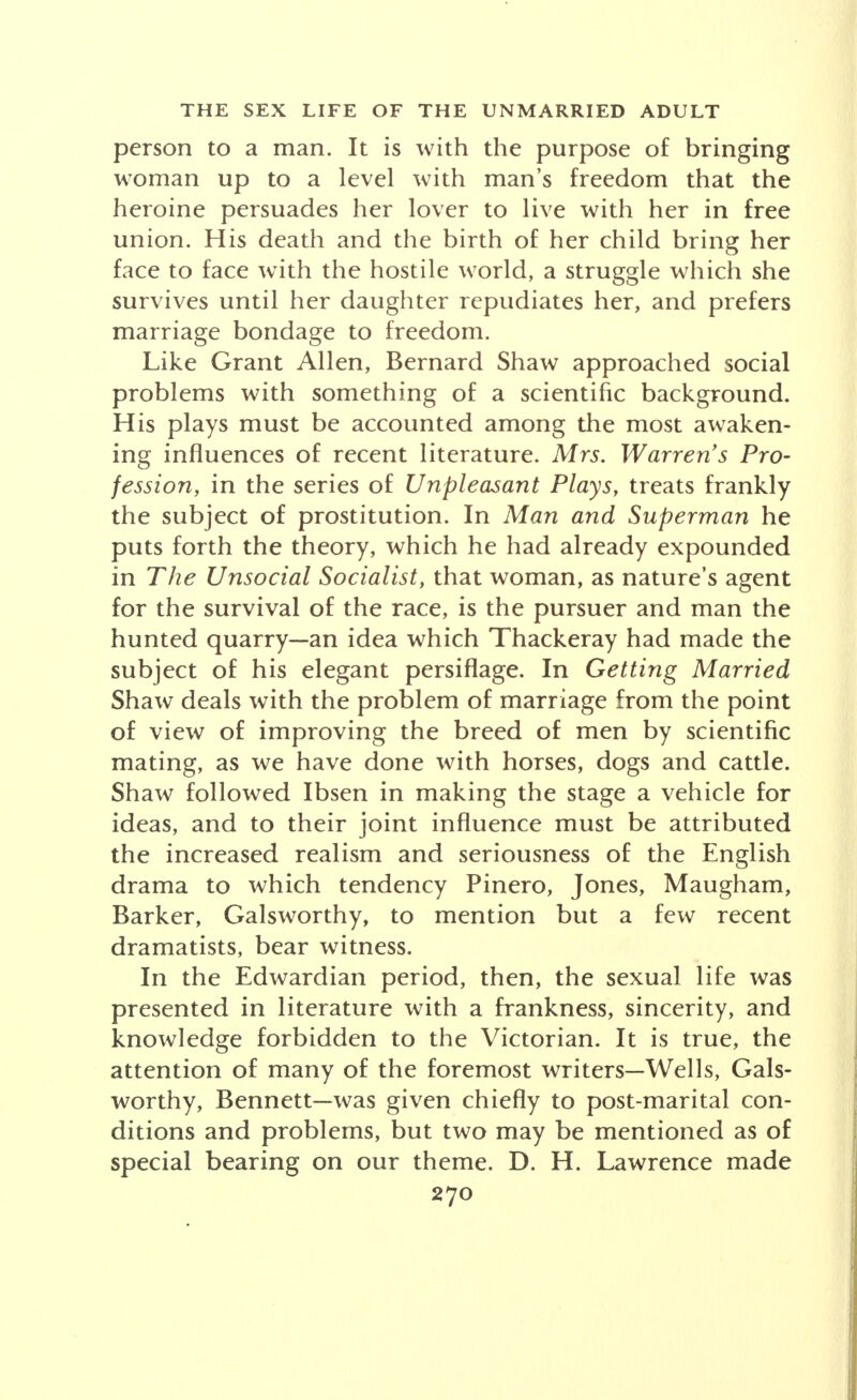 person to a man. It is with the purpose of bringing woman up to a level with man's freedom that the heroine persuades her lover to live with her in free union. His death and the birth of her child bring her face to face with the hostile world, a struggle which she survives until her daughter repudiates her, and prefers marriage bondage to freedom. Like Grant Allen, Bernard Shaw approached social problems with something of a scientific background. His plays must be accounted among the most awaken- ing influences of recent literature. Mrs. Warren's Pro- fession, in the series of Unpleasant Plays, treats frankly the subject of prostitution. In Man and Superman he puts forth the theory, which he had already expounded in The Unsocial Socialist, that woman, as nature's agent for the survival of the race, is the pursuer and man the hunted quarry-an idea which Thackeray had made the subject of his elegant persiflage. In Getting Married Shaw deals with the problem of marriage from the point of view of improving the breed of men by scientific mating, as we have done with horses, dogs and cattle. Shaw followed Ibsen in making the stage a vehicle for ideas, and to their joint influence must be attributed the increased realism and seriousness of the English drama to which tendency Pinero, Jones, Maugham, Barker, Galsworthy, to mention but a few recent dramatists, bear witness. In the Edwardian period, then, the sexual life was presented in literature with a frankness, sincerity, and knowledge forbidden to the Victorian. It is true, the attention of many of the foremost writers-Wells, Gals- worthy, Bennett-was given chiefly to post-marital con- ditions and problems, but two may be mentioned as of special bearing on our theme. D. H. Lawrence made