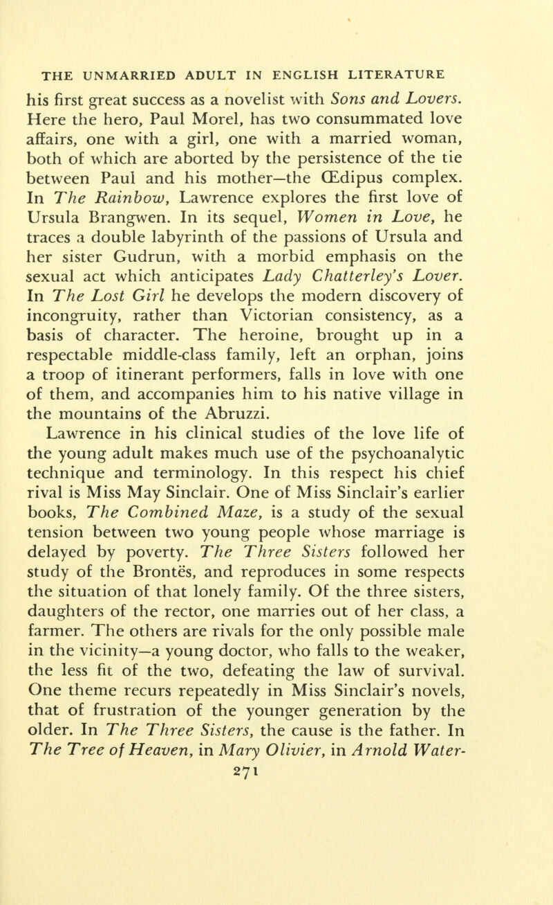 his first great success as a novelist with Sons and Lovers. Here the hero, Paul Morel, has two consummated love affairs, one with a girl, one with a married woman, both of which are aborted by the persistence of the tie between Paul and his mother—the (Edipus complex. In The Rainbow, Lawrence explores the first love of Ursula Brangwen. In its sequel, Women in Love, he traces a double labyrinth of the passions of Ursula and her sister Gudrun, with a morbid emphasis on the sexual act which anticipates Lady Chatterley's Lover. In The Lost Girl he develops the modern discovery of incongruity, rather than Victorian consistency, as a basis of character. The heroine, brought up in a respectable middle-class family, left an orphan, joins a troop of itinerant performers, falls in love with one of them, and accompanies him to his native village in the mountains of the Abruzzi. Lawrence in his clinical studies of the love life of the young adult makes much use of the psychoanalytic technique and terminology. In this respect his chief rival is Miss May Sinclair. One of Miss Sinclair's earlier books, The Combined Maze, is a study of the sexual tension between two young people whose marriage is delayed by poverty. The Three Sisters followed her study of the Brontes, and reproduces in some respects the situation of that lonely family. Of the three sisters, daughters of the rector, one marries out of her class, a farmer. The others are rivals for the only possible male in the vicinity—a young doctor, who falls to the weaker, the less fit of the two, defeating the law of survival. One theme recurs repeatedly in Miss Sinclair's novels, that of frustration of the younger generation by the older. In The Three Sisters, the cause is the father. In The Tree of Heaven, in Mary Olivier, in Arnold Water-