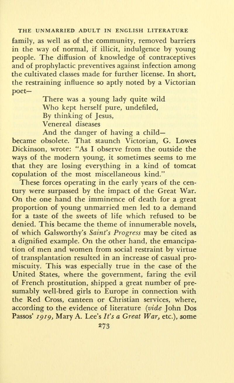 family, as well as of the community, removed barriers in the way of normal, if illicit, indulgence by young people. The diffusion of knowledge of contraceptives and of prophylactic preventives against infection among the cultivated classes made for further license. In short, the restraining influence so aptly noted by a Victorian poet- There was a young lady quite wild Who kept herself pure, undefiled, By thinking of Jesus, Venereal diseases And the danger of having a child- became obsolete. That staunch Victorian, G. Lowes Dickinson, wrote: As I observe from the outside the ways of the modern young, it sometimes seems to me that they are losing everything in a kind of tomcat copulation of the most miscellaneous kind. These forces operating in the early years of the cen- tury were surpassed by the impact of the Great War. On the one hand the imminence of death for a great proportion of young unmarried men led to a demand for a taste of the sweets of life which refused to be denied. This became the theme of innumerable novels, of which Galsworthy's Saint's Progress may be cited as a dignified example. On the other hand, the emancipa- tion of men and women from social restraint by virtue of transplantation resulted in an increase of casual pro- miscuity. This was especially true in the case of the United States, where the government, faring the evil of French prostitution, shipped a great number of pre- sumably well-bred girls to Europe in connection with the Red Cross, canteen or Christian services, where, according to the evidence of literature (vide John Dos Passos' 1919, Mary A. Lee's It's a Great War, etc.), some