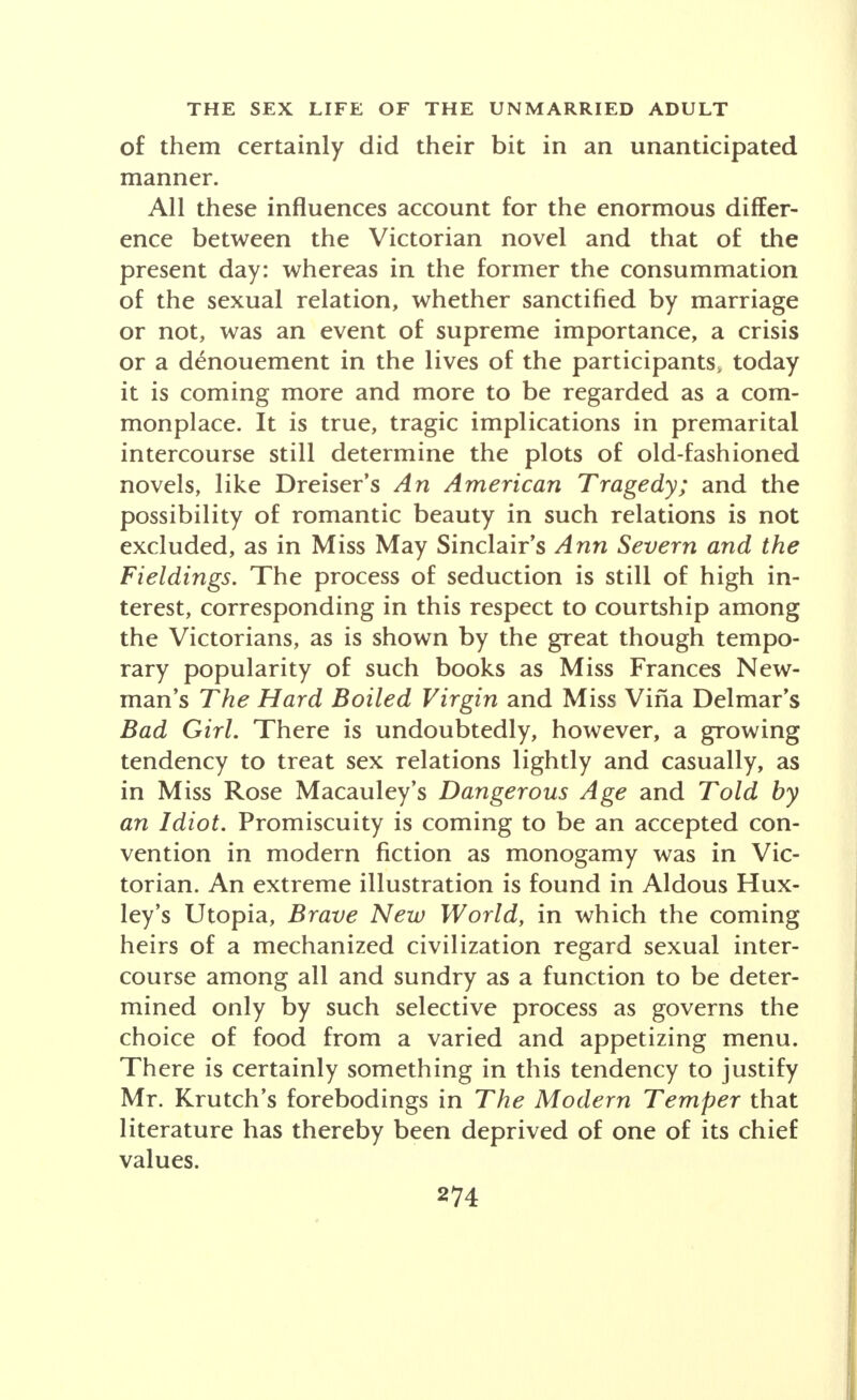 of them certainly did their bit in an unanticipated manner. All these influences account for the enormous differ- ence between the Victorian novel and that of the present day: whereas in the former the consummation of the sexual relation, whether sanctified by marriage or not, was an event of supreme importance, a crisis or a denouement in the lives of the participants, today it is coming more and more to be regarded as a com- monplace. It is true, tragic implications in premarital intercourse still determine the plots of old-fashioned novels, like Dreiser's An American Tragedy; and the possibility of romantic beauty in such relations is not excluded, as in Miss May Sinclair's Ann Severn and the Fieldings. The process of seduction is still of high in- terest, corresponding in this respect to courtship among the Victorians, as is shown by the great though tempo- rary popularity of such books as Miss Frances New- man's The Hard Boiled Virgin and Miss Vina Delmar's Bad Girl. There is undoubtedly, however, a growing tendency to treat sex relations lightly and casually, as in Miss Rose Macauley's Dangerous Age and Told by an Idiot. Promiscuity is coming to be an accepted con- vention in modern fiction as monogamy was in Vic- torian. An extreme illustration is found in Aldous Hux- ley's Utopia, Brave New World, in which the coming heirs of a mechanized civilization regard sexual inter- course among all and sundry as a function to be deter- mined only by such selective process as governs the choice of food from a varied and appetizing menu. There is certainly something in this tendency to justify Mr. Krutch's forebodings in The Modern Temper that literature has thereby been deprived of one of its chief values.