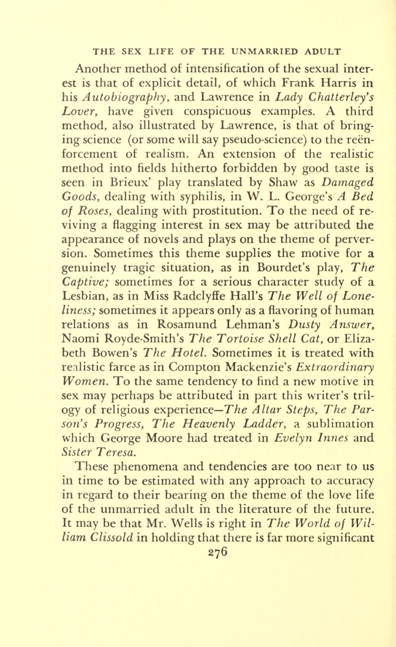 Another method of intensification of the sexual inter- est is that of explicit detail, of which Frank Harris in his Autobiography, and Lawrence in Lady Chatterley's Lover, have given conspicuous examples. A third method, also illustrated by Lawrence, is that of bring- ing science (or some will say pseudo-science) to the rein- forcement of realism. An extension of the realistic method into fields hitherto forbidden by good taste is seen in Brieux' play translated by Shaw as Damaged Goods, dealing with syphilis, in W. L. George's A Bed of Roses, dealing with prostitution. To the need of re- viving a flagging interest in sex may be attributed the appearance of novels and plays on the theme of perver- sion. Sometimes this theme supplies the motive for a genuinely tragic situation, as in Bourdet's play, The Captive; sometimes for a serious character study of a Lesbian, as in Miss Radclyffe Hall's The Well of Lone- liness; sometimes it appears only as a flavoring of human relations as in Rosamund Lehman's Dusty Answer, Naomi Royde-Smith's The Tortoise Shell Cat, or Eliza- beth Bowen's The Hotel Sometimes it is treated with realistic farce as in Compton Mackenzie's Extraordinary Women. To the same tendency to find a new motive in sex may perhaps be attributed in part this writer's tril- ogy of religious experience-The Altar Steps, The Par- son's Progress, The Heavenly Ladder, a sublimation which George Moore had treated in Evelyn Innes and Sister Teresa. These phenomena and tendencies are too near to us in time to be estimated with any approach to accuracy in regard to their bearing on the theme of the love life of the unmarried adult in the literature of the future. It may be that Mr. Wells is right in The World of Wil- liam Clissold in holding that there is far more significant