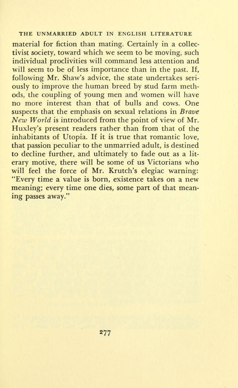 material for fiction than mating. Certainly in a collec- tivist society, toward which we seem to be moving, such individual proclivities will command less attention and will seem to be of less importance than in the past. If, following Mr. Shaw's advice, the state undertakes seri- ously to improve the human breed by stud farm meth- ods, the coupling of young men and women will have no more interest than that of bulls and cows. One suspects that the emphasis on sexual relations in Brave New World is introduced from the point of view of Mr. Huxley's present readers rather than from that of the inhabitants of Utopia. If it is true that romantic love, that passion peculiar to the unmarried adult, is destined to decline further, and ultimately to fade out as a lit- erary motive, there will be some of us Victorians who will feel the force of Mr. Krutch's elegiac warning: Every time a value is born, existence takes on a new meaning; every time one dies, some part of that mean- ing passes away.