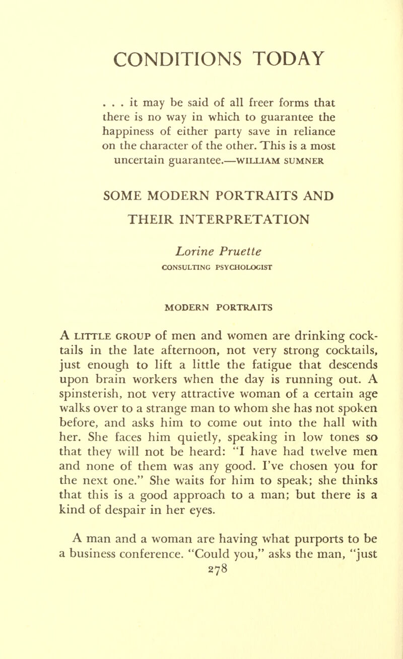 CONDITIONS TODAY ... it may be said of all freer forms that there is no way in which to guarantee the happiness of either party save in reliance on the character of the other. This is a most uncertain guarantee.—william sumner SOME MODERN PORTRAITS AND THEIR INTERPRETATION Lorine Pruette CONSULTING PSYCHOLOGIST MODERN PORTRAITS A little group of men and women are drinking cock- tails in the late afternoon, not very strong cocktails, just enough to lift a little the fatigue that descends upon brain workers when the day is running out. A spinsterish, not very attractive woman of a certain age walks over to a strange man to whom she has not spoken before, and asks him to come out into the hall with her. She faces him quietly, speaking in low tones so that they will not be heard: I have had twelve men and none of them was any good. I've chosen you for the next one. She waits for him to speak; she thinks that this is a good approach to a man; but there is a kind of despair in her eyes. A man and a woman are having what purports to be a business conference. Could you, asks the man, just