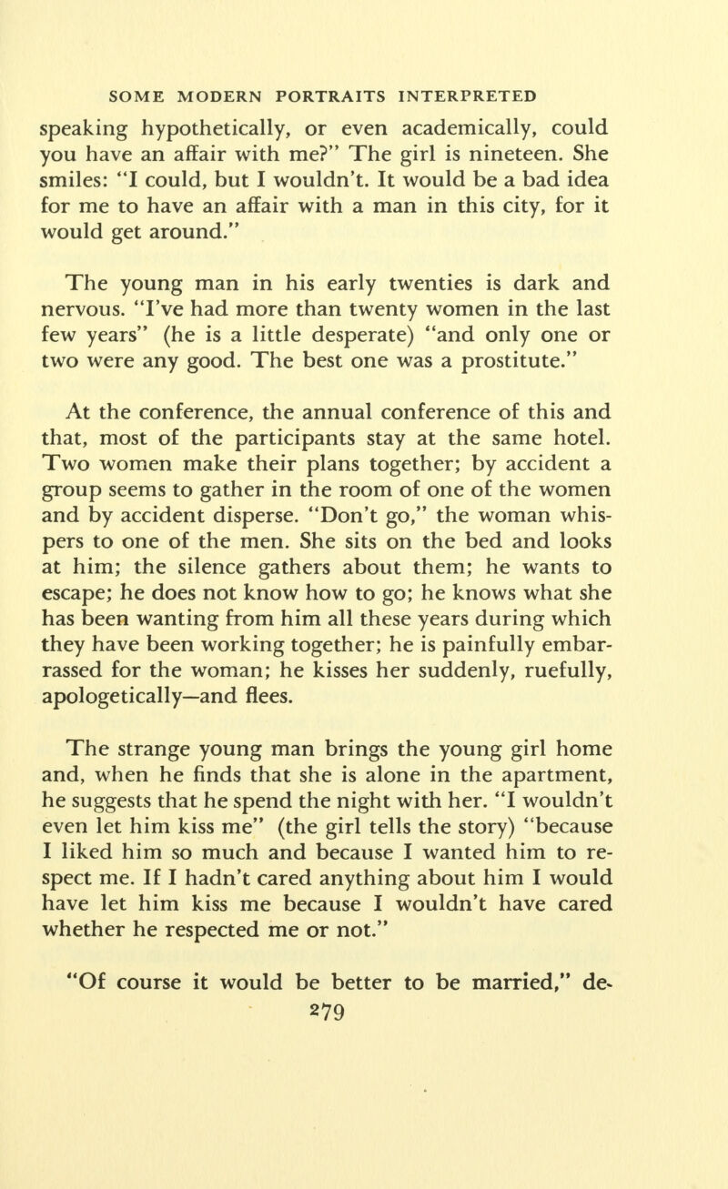 speaking hypothetically, or even academically, could you have an affair with me? The girl is nineteen. She smiles: I could, but I wouldn't. It would be a bad idea for me to have an affair with a man in this city, for it would get around. The young man in his early twenties is dark and nervous. I've had more than twenty women in the last few years (he is a little desperate) and only one or two were any good. The best one was a prostitute. At the conference, the annual conference of this and that, most of the participants stay at the same hotel. Two women make their plans together; by accident a group seems to gather in the room of one of the women and by accident disperse. Don't go, the woman whis- pers to one of the men. She sits on the bed and looks at him; the silence gathers about them; he wants to escape; he does not know how to go; he knows what she has been wanting from him all these years during which they have been working together; he is painfully embar- rassed for the woman; he kisses her suddenly, ruefully, apologetically—and flees. The strange young man brings the young girl home and, when he finds that she is alone in the apartment, he suggests that he spend the night with her. I wouldn't even let him kiss me (the girl tells the story) because I liked him so much and because I wanted him to re- spect me. If I hadn't cared anything about him I would have let him kiss me because I wouldn't have cared whether he respected me or not. Of course it would be better to be married, de-